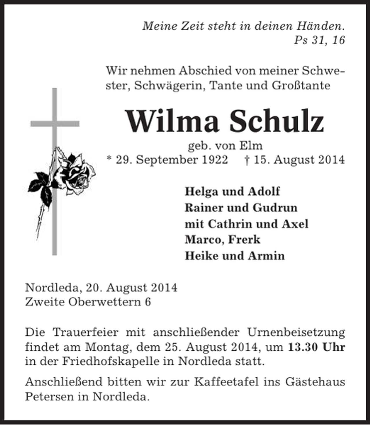 <p>Meine Zeit steht in deinen Händen.<br />Ps 31, 16<br />Wir nehmen Abschied von meiner Schwester, Schwägerin, Tante und Großtante</p><p>Wilma Schulz<br />geb. von Elm<br />* 29. September 1922 † 15. August 2014<br />Helga und Adolf<br />Rainer und Gudrun<br />mit Cathrin und Axel<br />Marco, Frerk<br />Heike und Armin<br />Nordleda, 20. August 2014<br />Zweite Oberwettern 6<br />Die Trauerfeier mit anschließender Urnenbeisetzung<br />findet am Montag, dem 25. August 2014, um 13.30 Uhr<br />in der Friedhofskapelle in Nordleda statt.<br />Anschließend bitten wir zur Kaffeetafel ins Gästehaus<br />Petersen in Nordleda.</p>