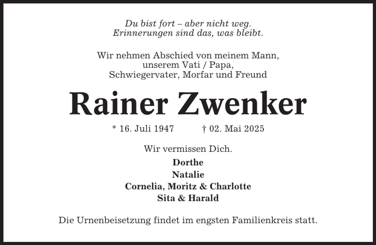 <p>Du bist fort – aber nicht weg.<br />Erinnerungen sind das, was bleibt.<br />Wir nehmen Abschied von meinem Mann,<br />unserem Vati / Papa,<br />Schwiegervater, Morfar und Freund</p><p>Rainer Zwenker<br />* 16. Juli 1947</p><p>† 02. Mai 2025</p><p>Wir vermissen Dich.<br />Dorthe<br />Natalie<br />Cornelia, Moritz &amp; Charlotte<br />Sita &amp; Harald<br />Die Urnenbeisetzung findet im engsten Familienkreis statt.</p>