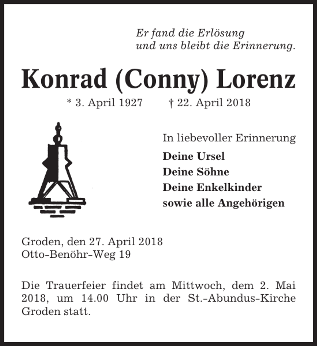 <p>Er fand die Erlösung<br />und uns bleibt die Erinnerung.</p><p>Konrad (Conny) Lorenz<br />* 3. April 1927</p><p>† 22. April 2018<br />In liebevoller Erinnerung<br />Deine Ursel<br />Deine Söhne<br />Deine Enkelkinder<br />sowie alle Angehörigen</p><p>Groden, den 27. April 2018<br />Otto-Benöhr-Weg 19<br />Die Trauerfeier findet am Mittwoch, dem 2. Mai<br />2018, um 14.00 Uhr in der St.-Abundus-Kirche<br />Groden statt.</p>