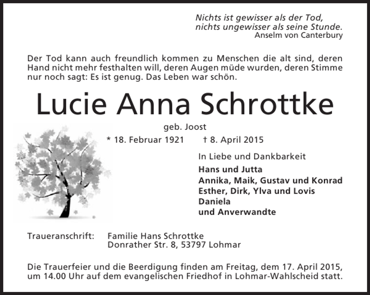<p>Nichts ist gewisser als der Tod,<br />nichts ungewisser als seine Stunde.<br />Anselm von Canterbury</p><p>Der Tod kann auch freundlich kommen zu Menschen die alt sind, deren<br />Hand nicht mehr festhalten will, deren Augen müde wurden, deren Stimme<br />nur noch sagt: Es ist genug. Das Leben war schön.</p><p>Lucie Anna Schrottke<br />geb. Joost<br />* 18. Februar 1921<br />† 8. April 2015<br />In Liebe und Dankbarkeit<br />Hans und Jutta<br />Annika, Maik, Gustav und Konrad<br />Esther, Dirk, Ylva und Lovis<br />Daniela<br />und Anverwandte<br />Traueranschrift:</p><p>Familie Hans Schrottke<br />Donrather Str. 8, 53797 Lohmar</p><p>Die Trauerfeier und die Beerdigung finden am Freitag, dem 17. April 2015,<br />um 14.00 Uhr auf dem evangelischen Friedhof in Lohmar-Wahlscheid statt.</p>