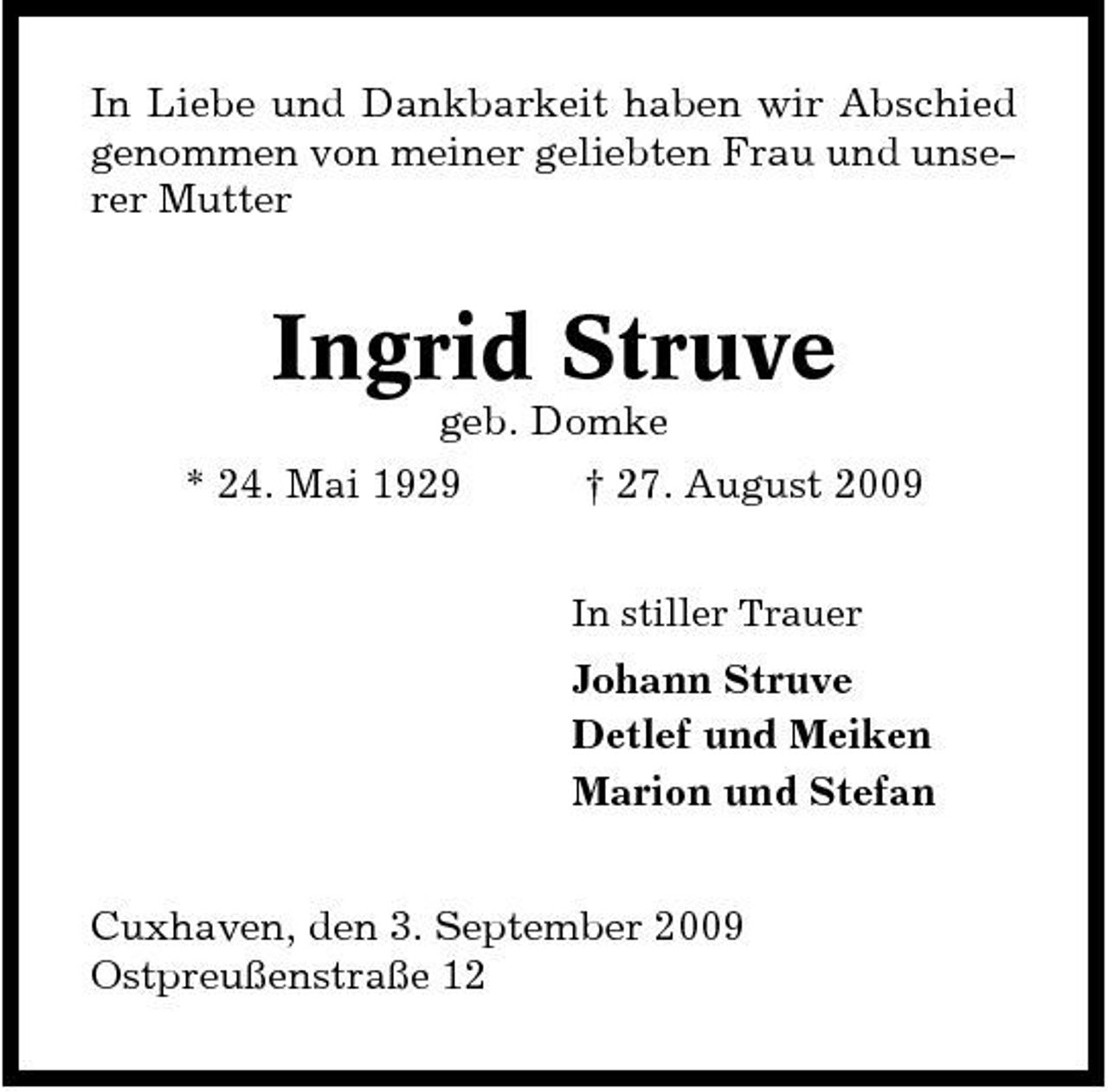 <p>In Liebe und Dankbarkeit haben wir Abschied genommen von meiner geliebten Frau und unserer Mutter</p><p>Ingrid Struve<br />geb. Domke * 24. Mai 1929 † 27. August 2009<br />In stiller Trauer</p><p>Johann Struve Detlef und Meiken Marion und Stefan Cuxhaven, den 3. September 2009 Ostpreußenstraße 12</p>