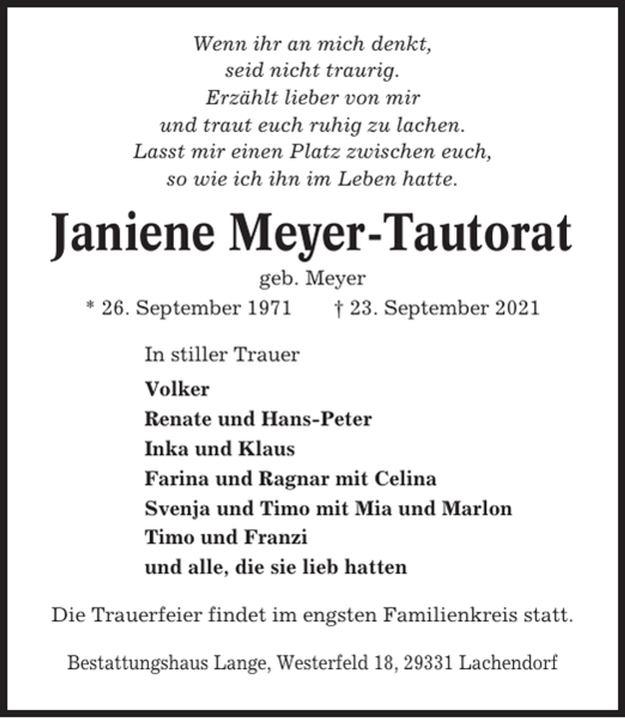 <p>Wenn ihr an mich denkt,<br />seid nicht traurig.<br />Erzählt lieber von mir<br />und traut euch ruhig zu lachen.<br />Lasst mir einen Platz zwischen euch,<br />so wie ich ihn im Leben hatte.</p><p>Janiene Meyer-Tautorat<br />geb. Meyer<br />* 26. September 1971<br />† 23. September 2021<br />In stiller Trauer<br />Volker<br />Renate und Hans-Peter<br />Inka und Klaus<br />Farina und Ragnar mit Celina<br />Svenja und Timo mit Mia und Marlon<br />Timo und Franzi<br />und alle, die sie lieb hatten<br />Die Trauerfeier findet im engsten Familienkreis statt.<br />Bestattungshaus Lange, Westerfeld 18, 29331 Lachendorf</p>
