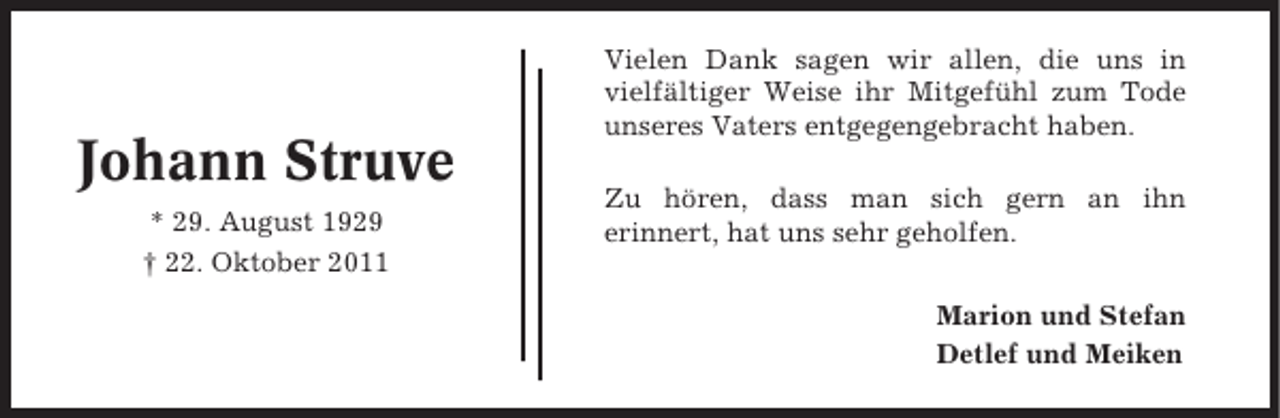 <p>Johann Struve<br />* 29. August 1929<br />† 22. Oktober 2011</p><p>Vielen Dank sagen wir allen, die uns in<br />vielfältiger Weise ihr Mitgefühl zum Tode<br />unseres Vaters entgegengebracht haben.<br />Zu hören, dass man sich gern an ihn<br />erinnert, hat uns sehr geholfen.<br />Marion und Stefan<br />Detlef und Meiken</p>