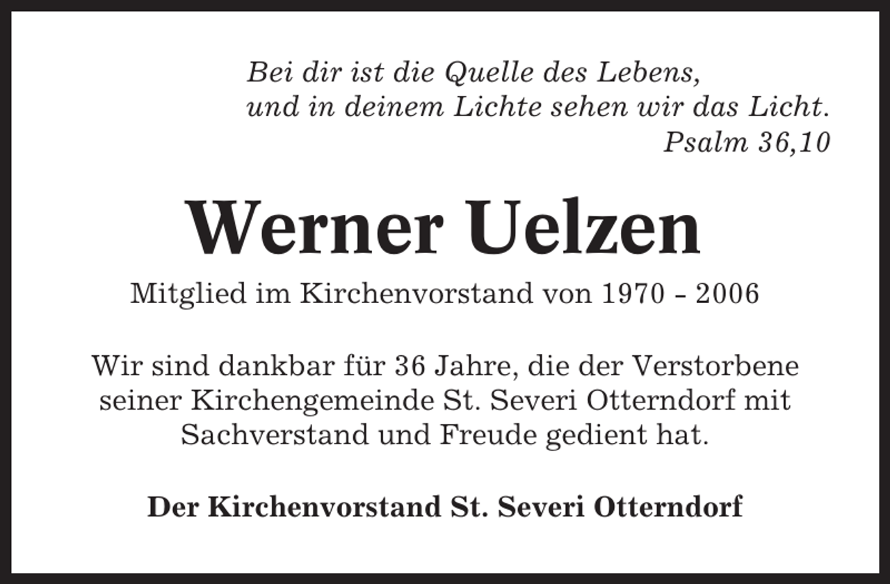 <p>Bei dir ist die Quelle des Lebens,<br />und in deinem Lichte sehen wir das Licht.<br />Psalm 36,10</p><p>Werner Uelzen<br />Mitglied im Kirchenvorstand von 1970 - 2006<br />Wir sind dankbar für 36 Jahre, die der Verstorbene<br />seiner Kirchengemeinde St. Severi Otterndorf mit<br />Sachverstand und Freude gedient hat.<br />Der Kirchenvorstand St. Severi Otterndorf</p>