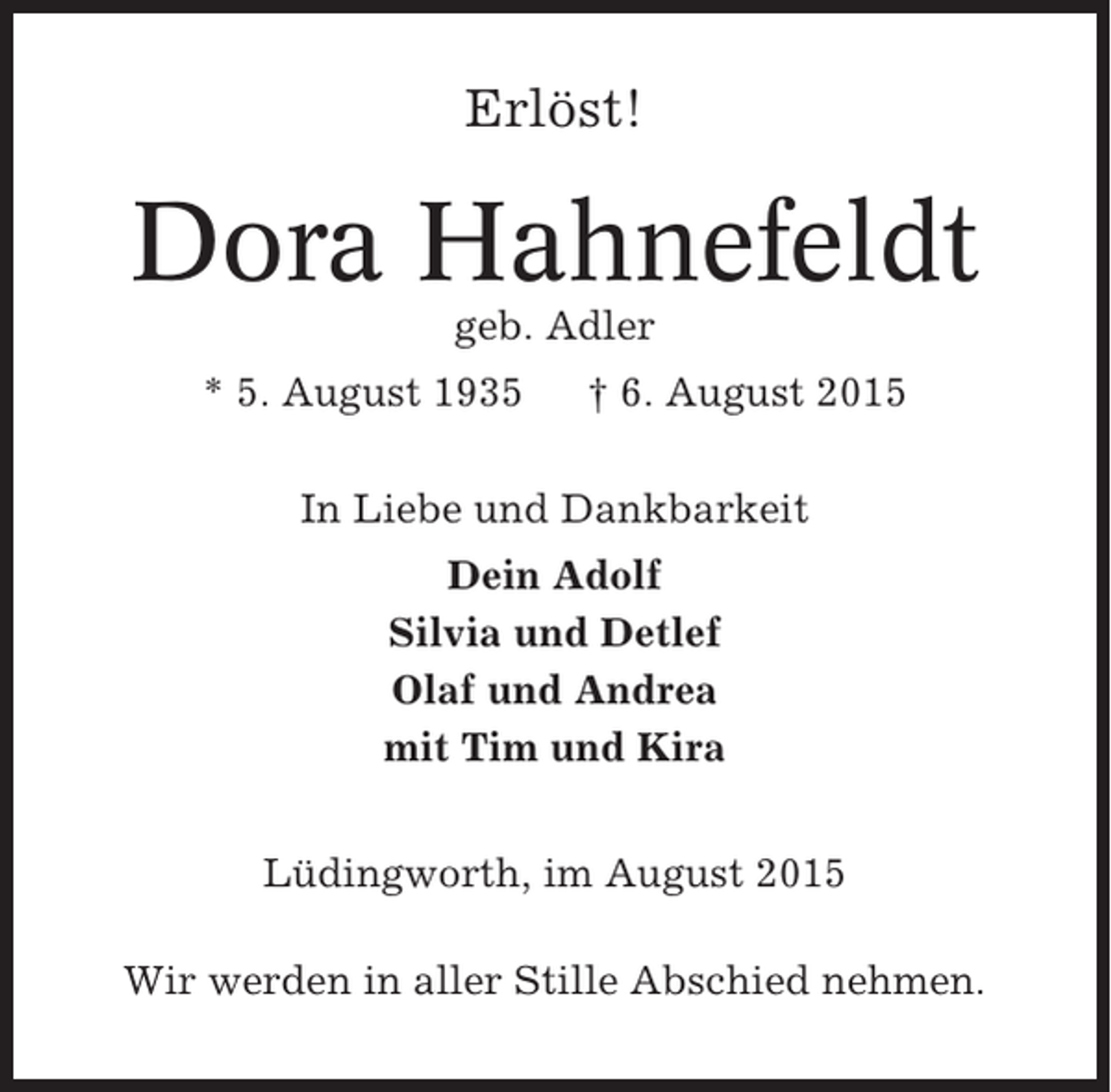 <p>Erlöst!</p><p>Dora Hahnefeldt<br />geb. Adler<br />* 5. August 1935</p><p>† 6. August 2015</p><p>In Liebe und Dankbarkeit<br />Dein Adolf<br />Silvia und Detlef<br />Olaf und Andrea<br />mit Tim und Kira<br />Lüdingworth, im August 2015<br />Wir werden in aller Stille Abschied nehmen.</p>