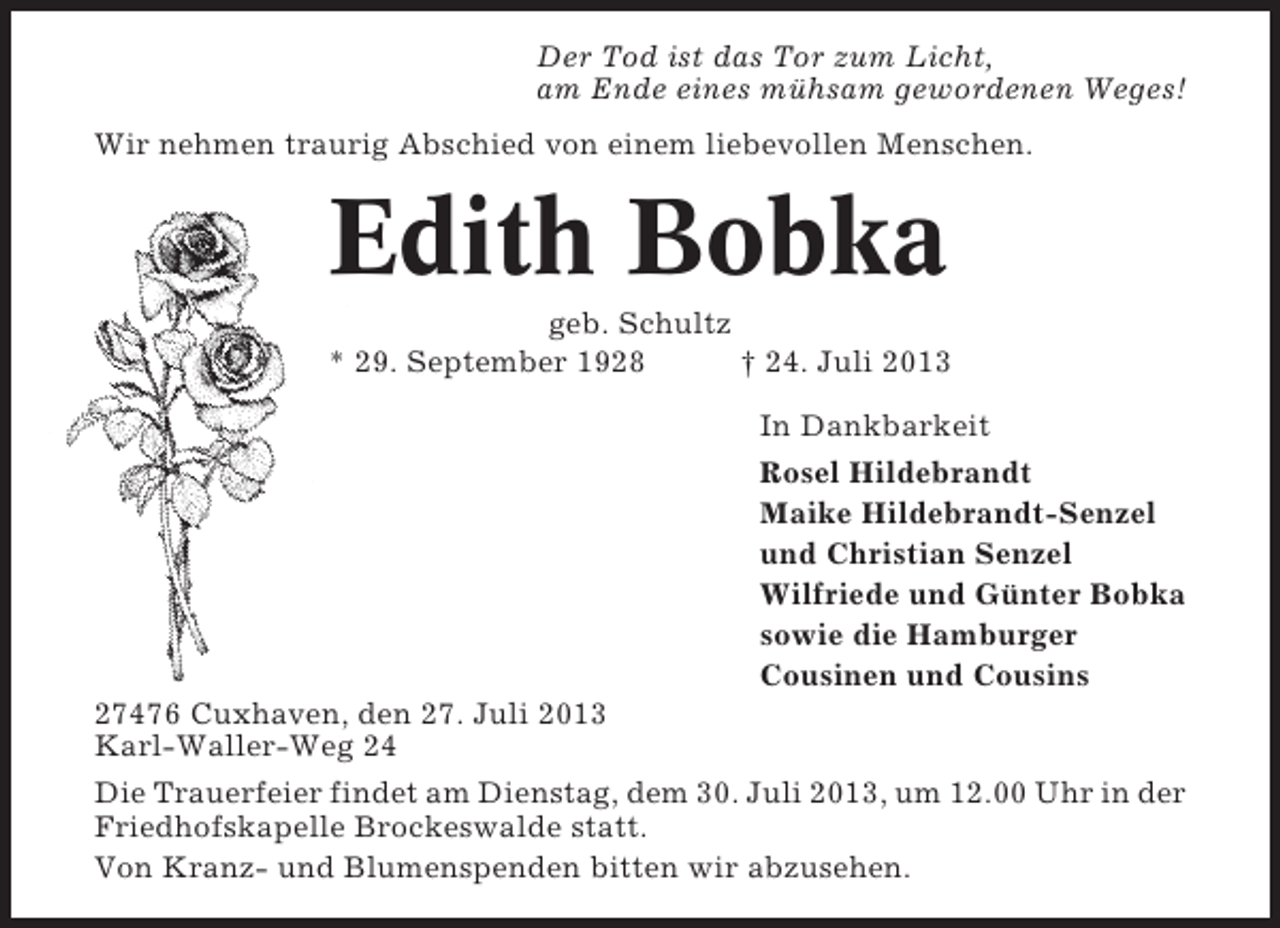 <p>Der Tod ist das Tor zum Licht,<br />am Ende eines mühsam gewordenen Weges!<br />Wir nehmen traurig Abschied von einem liebevollen Menschen.</p><p>Edith Bobka<br />geb. Schultz<br />* 29. September 1928<br />† 24. Juli 2013<br />In Dankbarkeit<br />Rosel Hildebrandt<br />Maike Hildebrandt-Senzel<br />und Christian Senzel<br />Wilfriede und Günter Bobka<br />sowie die Hamburger<br />Cousinen und Cousins<br />27476 Cuxhaven, den 27. Juli 2013<br />Karl-Waller-Weg 24<br />Die Trauerfeier findet am Dienstag, dem 30. Juli 2013, um 12.00 Uhr in der<br />Friedhofskapelle Brockeswalde statt.<br />Von Kranz- und Blumenspenden bitten wir abzusehen.</p>