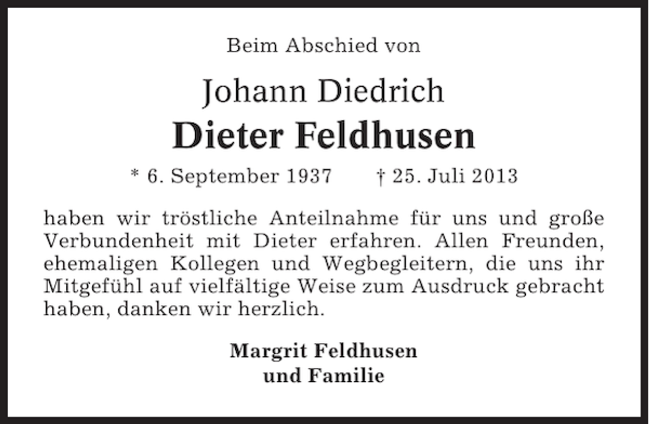 <p>Beim Abschied von</p><p>Johann Diedrich</p><p>Dieter Feldhusen<br />* 6. September 1937</p><p>† 25. Juli 2013</p><p>haben wir tröstliche Anteilnahme für uns und große<br />Verbundenheit mit Dieter erfahren. Allen Freunden,<br />ehemaligen Kollegen und Wegbegleitern, die uns ihr<br />Mitgefühl auf vielfältige Weise zum Ausdruck gebracht<br />haben, danken wir herzlich.<br />Margrit Feldhusen<br />und Familie</p>