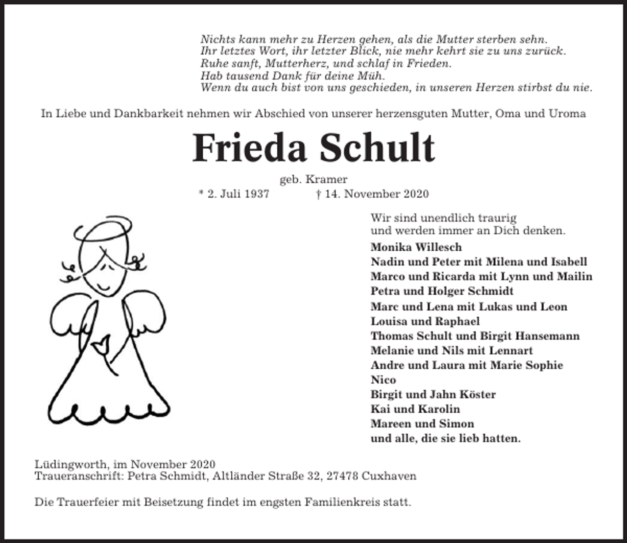 <p>Nichts kann mehr zu Herzen gehen, als die Mutter sterben sehn.<br />Ihr letztes Wort, ihr letzter Blick, nie mehr kehrt sie zu uns zurück.<br />Ruhe sanft, Mutterherz, und schlaf in Frieden.<br />Hab tausend Dank für deine Müh.<br />Wenn du auch bist von uns geschieden, in unseren Herzen stirbst du nie.<br />In Liebe und Dankbarkeit nehmen wir Abschied von unserer herzensguten Mutter, Oma und Uroma</p>
<p>Frieda Schult<br />* 2. Juli 1937</p>
<p>geb. Kramer<br />† 14. November 2020<br />Wir sind unendlich traurig<br />und werden immer an Dich denken.<br />Monika Willesch<br />Nadin und Peter mit Milena und Isabell<br />Marco und Ricarda mit Lynn und Mailin<br />Petra und Holger Schmidt<br />Marc und Lena mit Lukas und Leon<br />Louisa und Raphael<br />Thomas Schult und Birgit Hansemann<br />Melanie und Nils mit Lennart<br />Andre und Laura mit Marie Sophie<br />Nico<br />Birgit und Jahn Köster<br />Kai und Karolin<br />Mareen und Simon<br />und alle, die sie lieb hatten.</p>
<p>Lüdingworth, im November 2020<br />Traueranschrift: Petra Schmidt, Altländer Straße 32, 27478 Cuxhaven<br />Die Trauerfeier mit Beisetzung findet im engsten Familienkreis statt.</p>