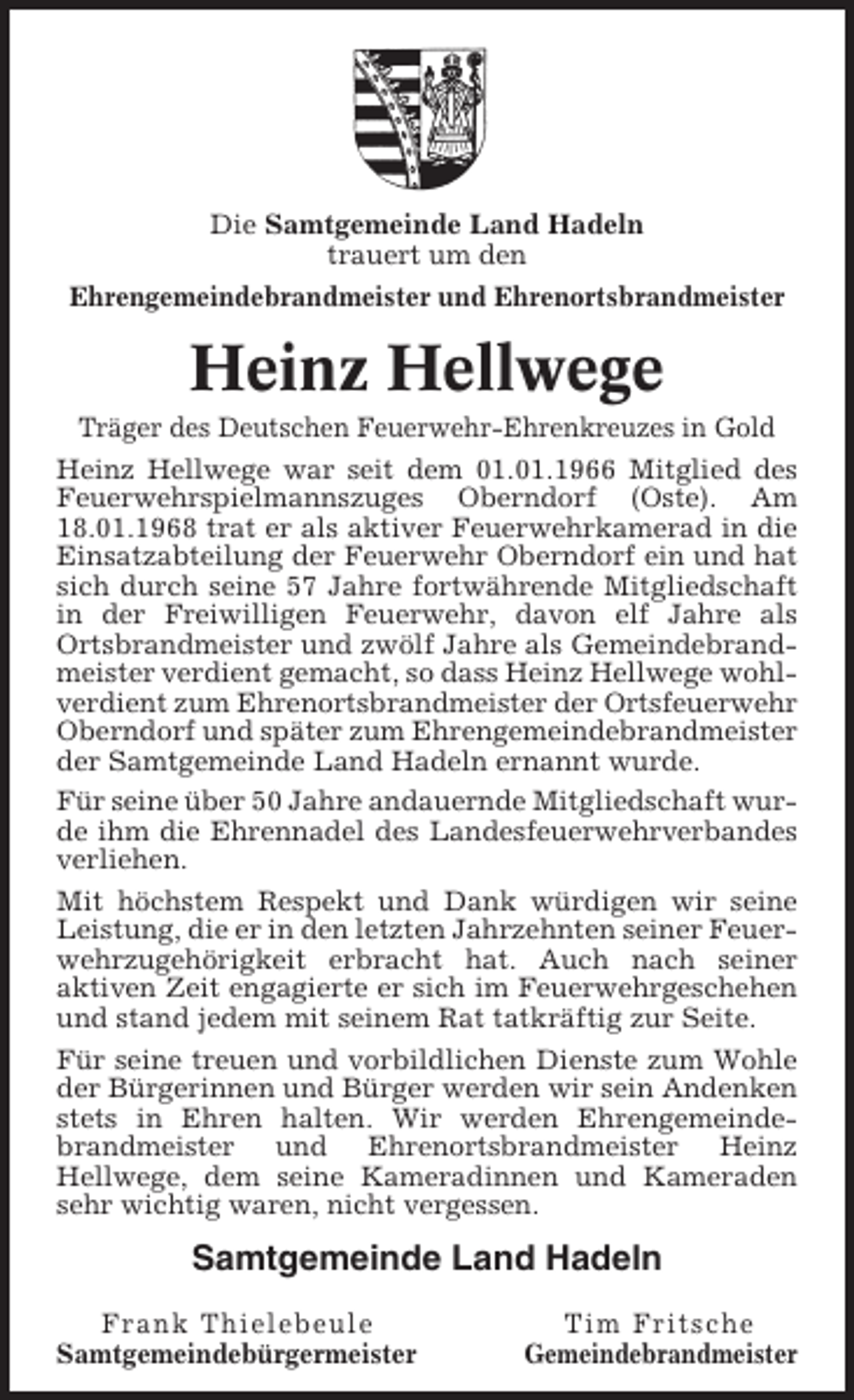 <p>Die Samtgemeinde Land Hadeln<br />trauert um den<br />Ehrengemeindebrandmeister und Ehrenortsbrandmeister</p><p>Heinz Hellwege<br />Träger des Deutschen Feuerwehr-Ehrenkreuzes in Gold<br />Heinz Hellwege war seit dem 01.01.1966 Mitglied des<br />Feuerwehrspielmannszuges Oberndorf (Oste). Am<br />18.01.1968 trat er als aktiver Feuerwehrkamerad in die<br />Einsatzabteilung der Feuerwehr Oberndorf ein und hat<br />sich durch seine 57 Jahre fortwährende Mitgliedschaft<br />in der Freiwilligen Feuerwehr, davon elf Jahre als<br />Ortsbrandmeister und zwölf Jahre als Gemeindebrandmeister verdient gemacht, so dass Heinz Hellwege wohlverdient zum Ehrenortsbrandmeister der Ortsfeuerwehr<br />Oberndorf und später zum Ehrengemeindebrandmeister<br />der Samtgemeinde Land Hadeln ernannt wurde.<br />Für seine über 50 Jahre andauernde Mitgliedschaft wurde ihm die Ehrennadel des Landesfeuerwehrverbandes<br />verliehen.<br />Mit höchstem Respekt und Dank würdigen wir seine<br />Leistung, die er in den letzten Jahrzehnten seiner Feuerwehrzugehörigkeit erbracht hat. Auch nach seiner<br />aktiven Zeit engagierte er sich im Feuerwehrgeschehen<br />und stand jedem mit seinem Rat tatkräftig zur Seite.<br />Für seine treuen und vorbildlichen Dienste zum Wohle<br />der Bürgerinnen und Bürger werden wir sein Andenken<br />stets in Ehren halten. Wir werden Ehrengemeindebrandmeister und Ehrenortsbrandmeister Heinz<br />Hellwege, dem seine Kameradinnen und Kameraden<br />sehr wichtig waren, nicht vergessen.</p><p>Samtgemeinde Land Hadeln<br />Frank Thielebeule<br />Samtgemeindebürgermeister</p><p>Tim Fritsche<br />Gemeindebrandmeister</p>