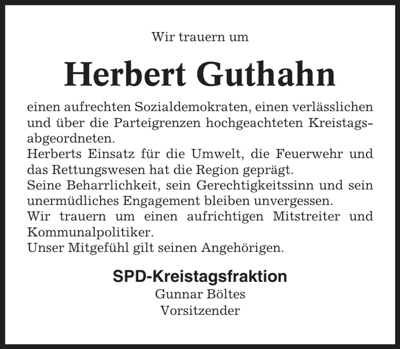 <p>Wir trauern um</p><p>Herbert Guthahn<br />einen aufrechten Sozialdemokraten, einen verlässlichen<br />und über die Parteigrenzen hochgeachteten Kreistagsabgeordneten.<br />Herberts Einsatz für die Umwelt, die Feuerwehr und<br />das Rettungswesen hat die Region geprägt.<br />Seine Beharrlichkeit, sein Gerechtigkeitssinn und sein<br />unermüdliches Engagement bleiben unvergessen.<br />Wir trauern um einen aufrichtigen Mitstreiter und<br />Kommunalpolitiker.<br />Unser Mitgefühl gilt seinen Angehörigen.</p><p>SPD-Kreistagsfraktion<br />Gunnar Böltes<br />Vorsitzender</p>