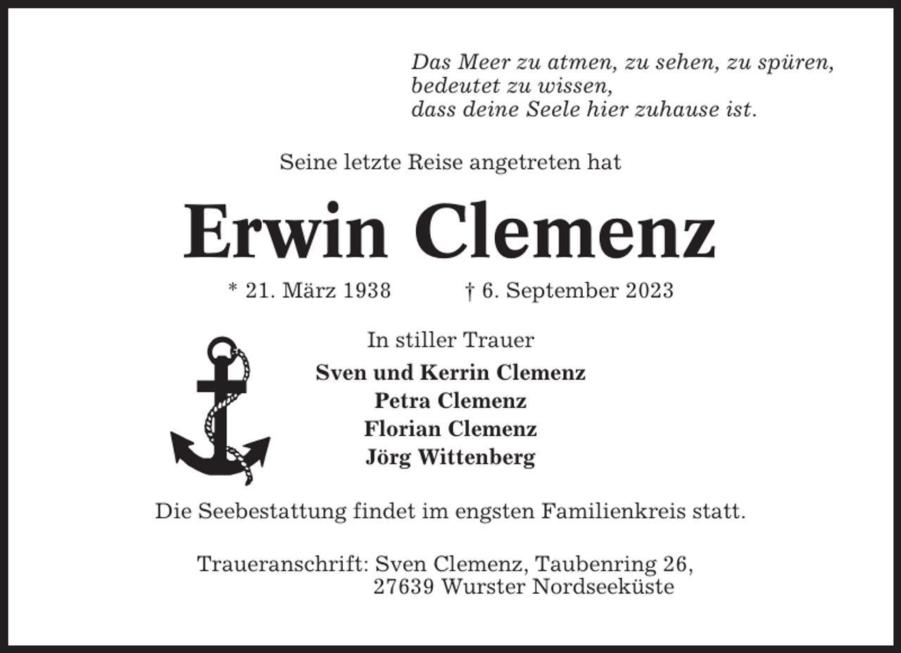 <p>Das Meer zu atmen, zu sehen, zu spüren,<br />bedeutet zu wissen,<br />dass deine Seele hier zuhause ist.<br />Seine letzte Reise angetreten hat</p><p>Erwin Clemenz<br />* 21. März 1938</p><p>† 6. September 2023</p><p>In stiller Trauer<br />Sven und Kerrin Clemenz<br />Petra Clemenz<br />Florian Clemenz<br />Jörg Wittenberg<br />Die Seebestattung findet im engsten Familienkreis statt.<br />Traueranschrift: Sven Clemenz, Taubenring 26,<br />27639 Wurster Nordseeküste</p>