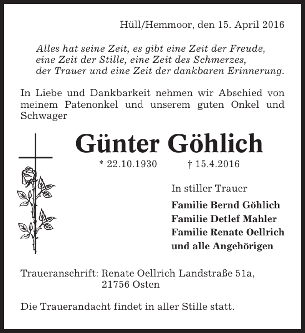 <p>Hüll/Hemmoor, den 15. April 2016<br />Alles hat seine Zeit, es gibt eine Zeit der Freude,<br />eine Zeit der Stille, eine Zeit des Schmerzes,<br />der Trauer und eine Zeit der dankbaren Erinnerung.<br />In Liebe und Dankbarkeit nehmen wir Abschied von<br />meinem Patenonkel und unserem guten Onkel und<br />Schwager</p><p>Günter Göhlich<br />* 22.10.1930</p><p>† 15.4.2016<br />In stiller Trauer<br />Familie Bernd Göhlich<br />Familie Detlef Mahler<br />Familie Renate Oellrich<br />und alle Angehörigen</p><p>Traueranschrift: Renate Oellrich Landstraße 51a,<br />21756 Osten<br />Die Trauerandacht findet in aller Stille statt.</p>