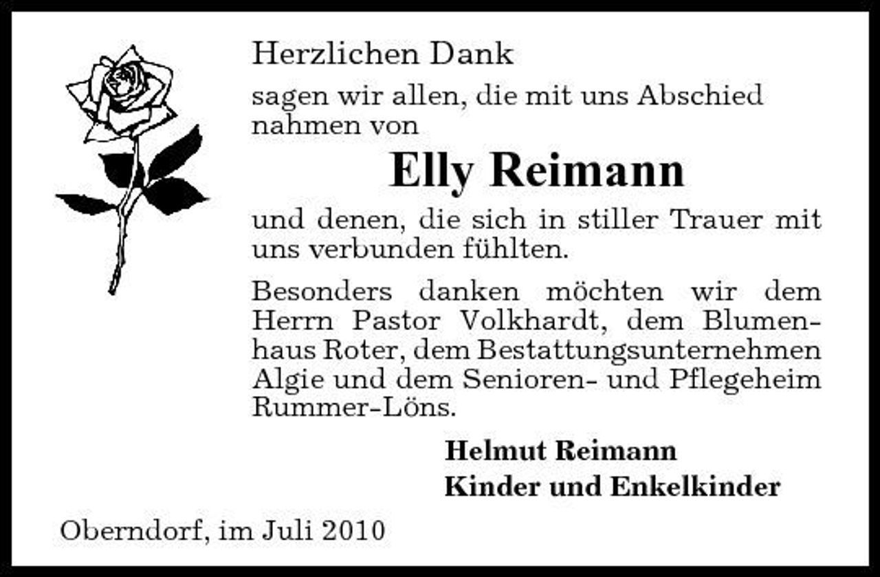 <p>Herzlichen Dank<br />sagen wir allen, die mit uns Abschied nahmen von</p><p>Elly Reimann<br />und denen, die sich in stiller Trauer mit uns verbunden fühlten. Besonders danken möchten wir dem Herrn Pastor Volkhardt, dem Blumenhaus Roter, dem Bestattungsunternehmen Algie und dem Senioren- und Pflegeheim Rummer-Löns. Helmut Reimann Kinder und Enkelkinder Oberndorf, im Juli 2010</p>