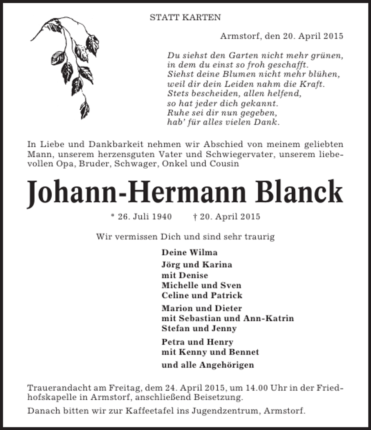 <p>STATT KARTEN</p><p>Armstorf, den 20. April 2015<br />Du siehst den Garten nicht mehr grünen,<br />in dem du einst so froh geschafft.<br />Siehst deine Blumen nicht mehr blühen,<br />weil dir dein Leiden nahm die Kraft.<br />Stets bescheiden, allen helfend,<br />so hat jeder dich gekannt.<br />Ruhe sei dir nun gegeben,<br />hab’ für alles vielen Dank.<br />In Liebe und Dankbarkeit nehmen wir Abschied von meinem geliebten<br />Mann, unserem herzensguten Vater und Schwiegervater, unserem liebevollen Opa, Bruder, Schwager, Onkel und Cousin</p><p>Johann-Hermann Blanck<br />* 26. Juli 1940</p><p>† 20. April 2015</p><p>Wir vermissen Dich und sind sehr traurig<br />Deine Wilma<br />Jörg und Karina<br />mit Denise<br />Michelle und Sven<br />Celine und Patrick<br />Marion und Dieter<br />mit Sebastian und Ann-Katrin<br />Stefan und Jenny<br />Petra und Henry<br />mit Kenny und Bennet<br />und alle Angehörigen<br />Trauerandacht am Freitag, dem 24. April 2015, um 14.00 Uhr in der Friedhofskapelle in Armstorf, anschließend Beisetzung.<br />Danach bitten wir zur Kaffeetafel ins Jugendzentrum, Armstorf.</p>