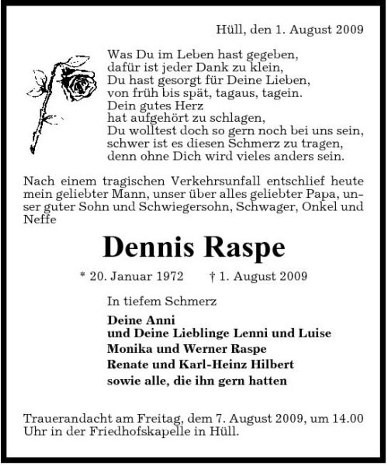 <p>Hüll, den 1. August 2009 Was Du im Leben hast gegeben, dafür ist jeder Dank zu klein, Du hast gesorgt für Deine Lieben, von früh bis spät, tagaus, tagein. Dein gutes Herz hat aufgehört zu schlagen, Du wolltest doch so gern noch bei uns sein, schwer ist es diesen Schmerz zu tragen, denn ohne Dich wird vieles anders sein. Nach einem tragischen Verkehrsunfall entschlief heute mein geliebter Mann, unser über alles geliebter Papa, unser guter Sohn und Schwiegersohn, Schwager, Onkel und Neffe</p><p>Dennis Raspe<br />* 20. Januar 1972 † 1. August 2009 In tiefem Schmerz Deine Anni und Deine Lieblinge Lenni und Luise Monika und Werner Raspe Renate und Karl-Heinz Hilbert sowie alle, die ihn gern hatten Trauerandacht am Freitag, dem 7. August 2009, um 14.00 Uhr in der Friedhofskapelle in Hüll.</p>