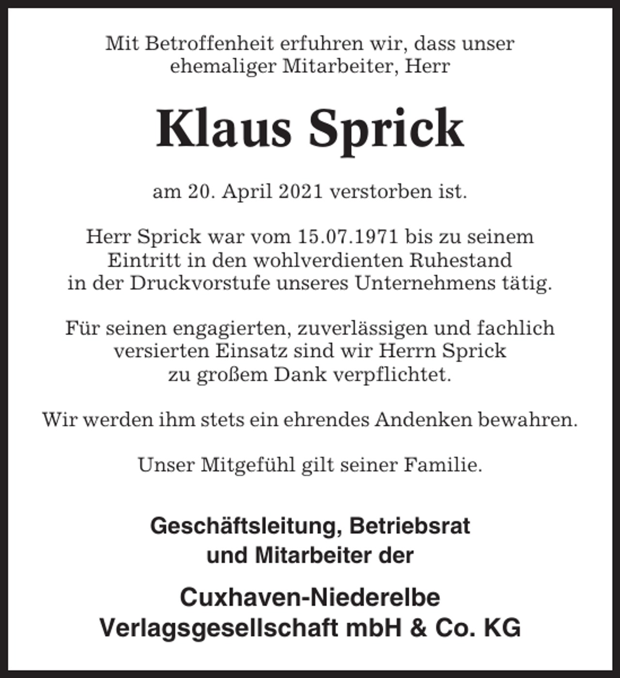 <p>Mit Betroffenheit erfuhren wir, dass unser<br />ehemaliger Mitarbeiter, Herr</p><p>Klaus Sprick<br />am 20. April 2021 verstorben ist.<br />Herr Sprick war vom 15.07.1971 bis zu seinem<br />Eintritt in den wohlverdienten Ruhestand<br />in der Druckvorstufe unseres Unternehmens tätig.<br />Für seinen engagierten, zuverlässigen und fachlich<br />versierten Einsatz sind wir Herrn Sprick<br />zu großem Dank verpflichtet.<br />Wir werden ihm stets ein ehrendes Andenken bewahren.<br />Unser Mitgefühl gilt seiner Familie.</p><p>Geschäftsleitung, Betriebsrat<br />und Mitarbeiter der</p><p>Cuxhaven-Niederelbe<br />Verlagsgesellschaft mbH &amp; Co. KG</p>