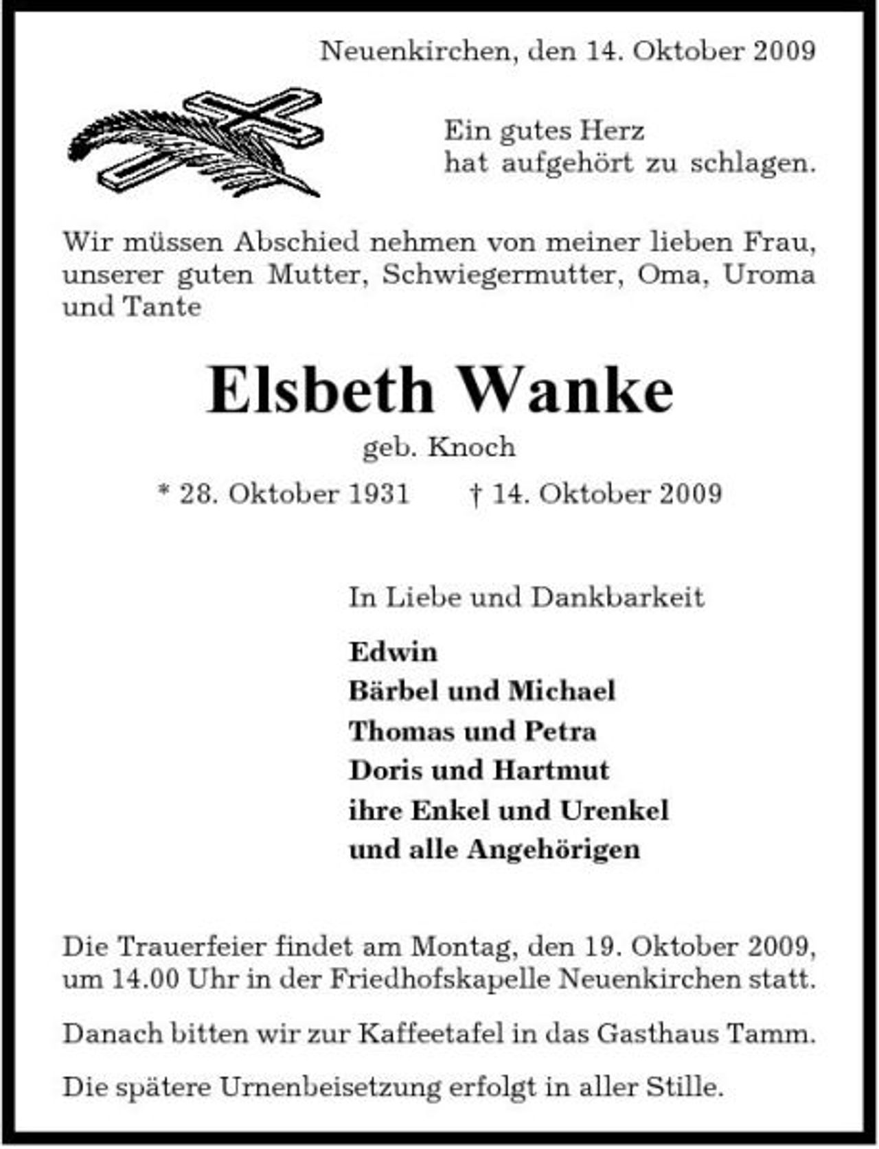<p>Neuenkirchen, den 14. Oktober 2009 Ein gutes Herz hat aufgehört zu schlagen. Wir müssen Abschied nehmen von meiner lieben Frau, unserer guten Mutter, Schwiegermutter, Oma, Uroma und Tante</p><p>Elsbeth Wanke<br />geb. Knoch * 28. Oktober 1931 † 14. Oktober 2009 In Liebe und Dankbarkeit Edwin Bärbel und Michael Thomas und Petra Doris und Hartmut ihre Enkel und Urenkel und alle Angehörigen Die Trauerfeier findet am Montag, den 19. Oktober 2009, um 14.00 Uhr in der Friedhofskapelle Neuenkirchen statt. Danach bitten wir zur Kaffeetafel in das Gasthaus Tamm. Die spätere Urnenbeisetzung erfolgt in aller Stille.</p>