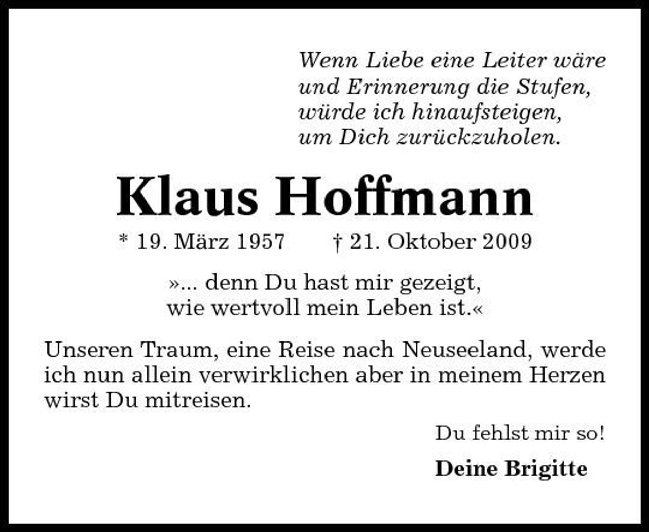 <p>Wenn Liebe eine Leiter wäre und Erinnerung die Stufen, würde ich hinaufsteigen, um Dich zurückzuholen.</p><p>Klaus Hoffmann<br />* 19. März 1957 † 21. Oktober 2009 »... denn Du hast mir gezeigt, wie wertvoll mein Leben ist.« Unseren Traum, eine Reise nach Neuseeland, werde ich nun allein verwirklichen aber in meinem Herzen wirst Du mitreisen.<br />Du fehlst mir so!</p><p>Deine Brigitte</p>