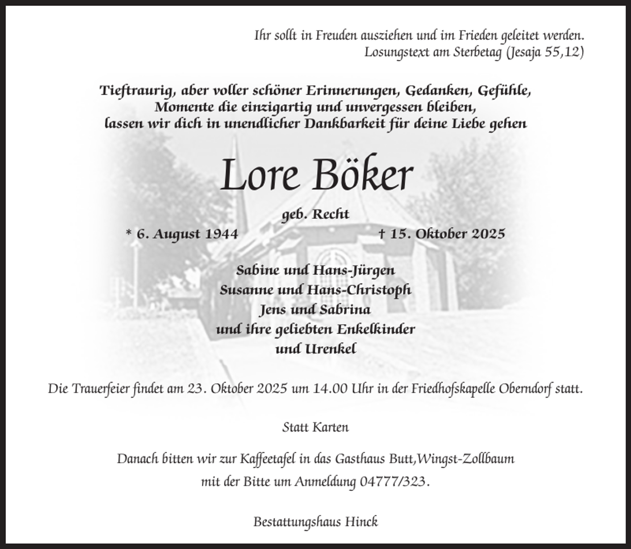<p>Ihr sollt in Freuden ausziehen und im Frieden geleitet werden.<br />Losungstext am Sterbetag (Jesaja 55,12)<br />Tieftraurig, aber voller schöner Erinnerungen, Gedanken, Gefühle,<br />Momente die einzigartig und unvergessen bleiben,<br />lassen wir dich in unendlicher Dankbarkeit für deine Liebe gehen</p><p>Lore Böker<br />geb. Recht<br />* 6. August 1944</p><p>† 15. Oktober 2025</p><p>Sabine und Hans-Jürgen<br />Susanne und Hans-Christoph<br />Jens und Sabrina<br />und ihre geliebten Enkelkinder<br />und Urenkel<br />Die Trauerfeier findet am 23. Oktober 2025 um 14.00 Uhr in der Friedhofskapelle Oberndorf statt.<br />Statt Karten<br />Danach bitten wir zur Kaffeetafel in das Gasthaus Butt,Wingst-Zollbaum<br />mit der Bitte um Anmeldung 04777/323.<br />Bestattungshaus Hinck</p>