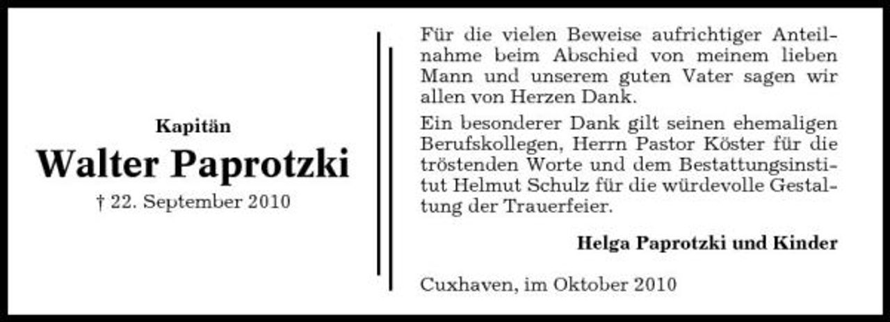 <p>Kapitän</p><p>Walter Paprotzki<br />† 22. September 2010</p><p>Für die vielen Beweise aufrichtiger Anteilnahme beim Abschied von meinem lieben Mann und unserem guten Vater sagen wir allen von Herzen Dank. Ein besonderer Dank gilt seinen ehemaligen Berufskollegen, Herrn Pastor Köster für die tröstenden Worte und dem Bestattungsinstitut Helmut Schulz für die würdevolle Gestaltung der Trauerfeier. Helga Paprotzki und Kinder Cuxhaven, im Oktober 2010</p>