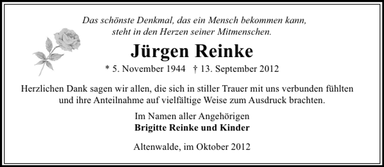 <p>Das schönste Denkmal, das ein Mensch bekommen kann,<br />steht in den Herzen seiner Mitmenschen.</p><p>Jürgen Reinke</p><p>* 5. November 1944 † 13. September 2012<br />Herzlichen Dank sagen wir allen, die sich in stiller Trauer mit uns verbunden fühlten<br />und ihre Anteilnahme auf vielfältige Weise zum Ausdruck brachten.<br />Im Namen aller Angehörigen<br />Brigitte Reinke und Kinder<br />Altenwalde, im Oktober 2012</p>