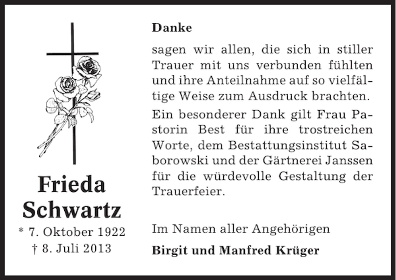 <p>Danke</p><p>Frieda<br />Schwartz<br />* 7. Oktober 1922<br />† 8. Juli 2013</p><p>sagen wir allen, die sich in stiller<br />Trauer mit uns verbunden fühlten<br />und ihre Anteilnahme auf so vielfältige Weise zum Ausdruck brachten.<br />Ein besonderer Dank gilt Frau Pastorin Best für ihre trostreichen<br />Worte, dem Bestattungsinstitut Saborowski und der Gärtnerei Janssen<br />für die würdevolle Gestaltung der<br />Trauerfeier.<br />Im Namen aller Angehörigen<br />Birgit und Manfred Krüger</p>