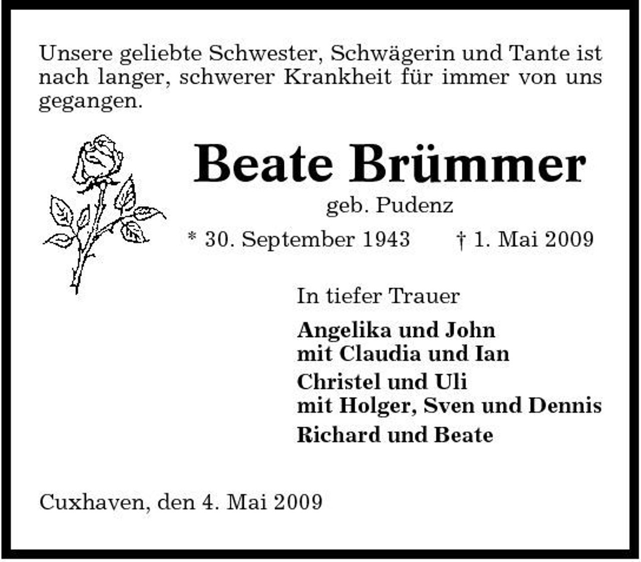 <p>Unsere geliebte Schwester, Schwägerin und Tante ist nach langer, schwerer Krankheit für immer von uns gegangen.</p><p>Beate Brümmer<br />geb. Pudenz * 30. September 1943 † 1. Mai 2009 In tiefer Trauer Angelika und John mit Claudia und Ian Christel und Uli mit Holger, Sven und Dennis Richard und Beate Cuxhaven, den 4. Mai 2009</p>