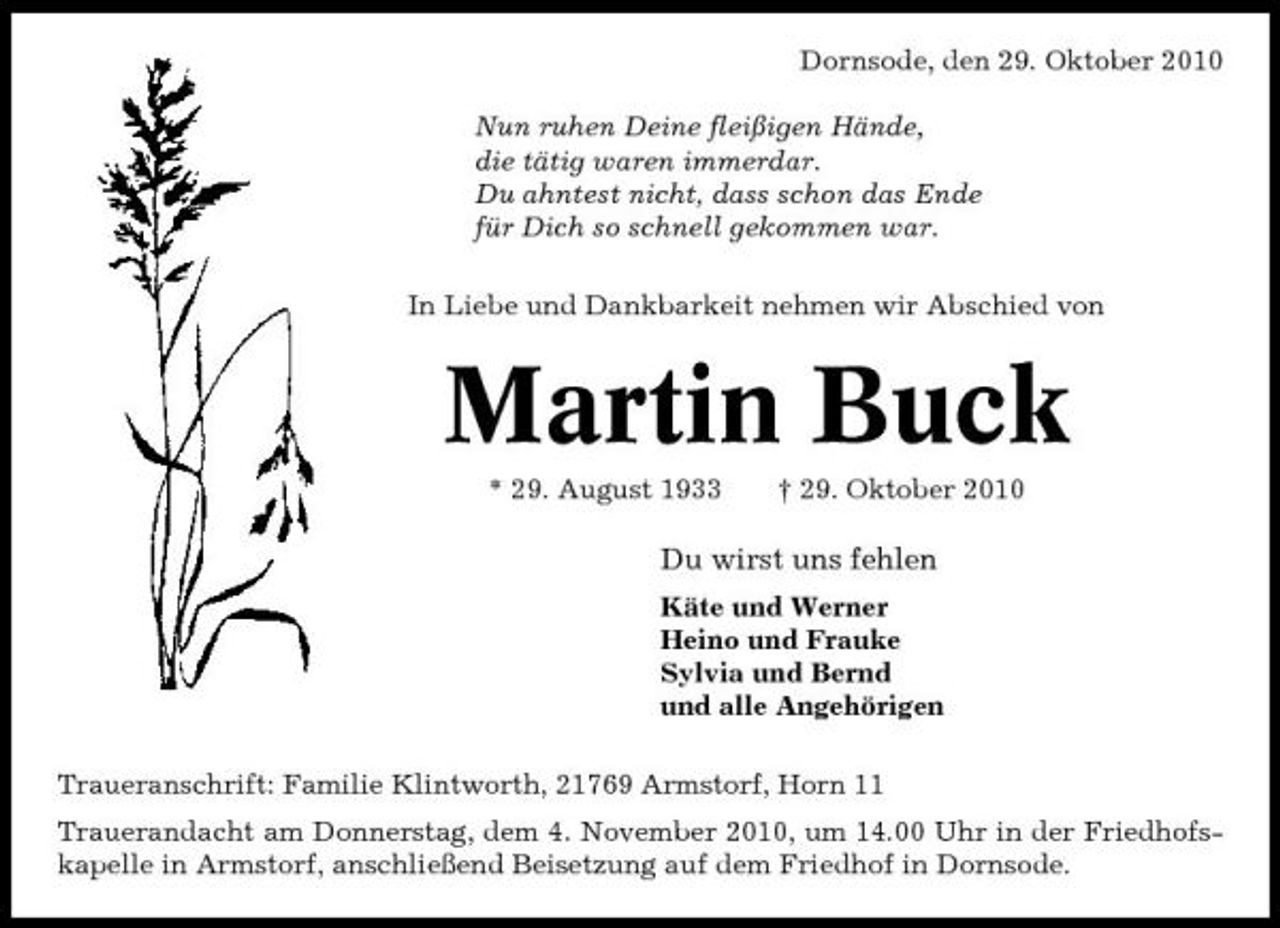 <p>Dornsode, den 29. Oktober 2010 Nun ruhen Deine fleißigen Hände, die tätig waren immerdar. Du ahntest nicht, dass schon das Ende für Dich so schnell gekommen war. In Liebe und Dankbarkeit nehmen wir Abschied von</p><p>Martin Buck<br />* 29. August 1933 † 29. Oktober 2010</p><p>Du wirst uns fehlen<br />Käte und Werner Heino und Frauke Sylvia und Bernd und alle Angehörigen Traueranschrift: Familie Klintworth, 21769 Armstorf, Horn 11 Trauerandacht am Donnerstag, dem 4. November 2010, um 14.00 Uhr in der Friedhofskapelle in Armstorf, anschließend Beisetzung auf dem Friedhof in Dornsode.</p>