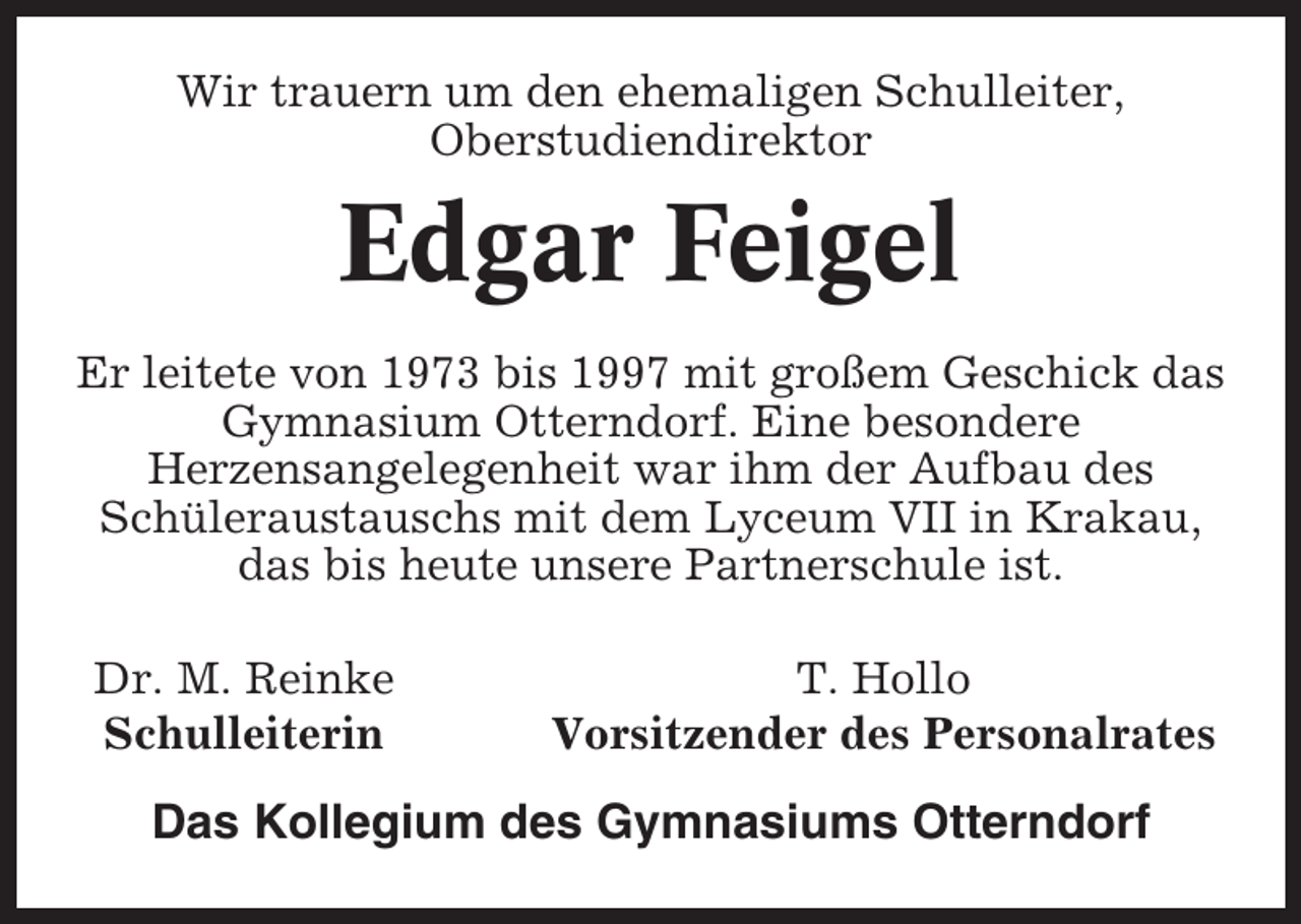 <p>Wir trauern um den ehemaligen Schulleiter,<br />Oberstudiendirektor</p><p>Edgar Feigel<br />Er leitete von 1973 bis 1997 mit großem Geschick das<br />Gymnasium Otterndorf. Eine besondere<br />Herzensangelegenheit war ihm der Aufbau des<br />Schüleraustauschs mit dem Lyceum VII in Krakau,<br />das bis heute unsere Partnerschule ist.<br />Dr. M. Reinke<br />Schulleiterin</p><p>T. Hollo<br />Vorsitzender des Personalrates</p><p>Das Kollegium des Gymnasiums Otterndorf</p>
