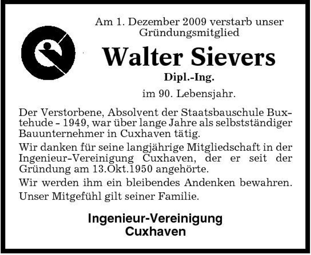 <p>Am 1. Dezember 2009 verstarb unser Gründungsmitglied</p><p>Walter Sievers<br />Dipl.-Ing. im 90. Lebensjahr. Der Verstorbene, Absolvent der Staatsbauschule Buxtehude - 1949, war über lange Jahre als selbstständiger Bauunternehmer in Cuxhaven tätig. Wir danken für seine langjährige Mitgliedschaft in der Ingenieur-Vereinigung Cuxhaven, der er seit der Gründung am 13.Okt.1950 angehörte. Wir werden ihm ein bleibendes Andenken bewahren. Unser Mitgefühl gilt seiner Familie.</p><p>Ingenieur-Vereinigung Cuxhaven</p>