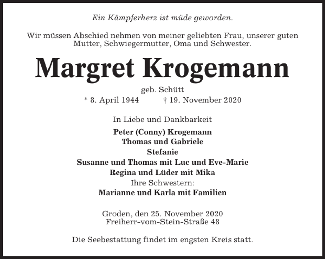 <p>Ein Kämpferherz ist müde geworden.<br />Wir müssen Abschied nehmen von meiner geliebten Frau, unserer guten<br />Mutter, Schwiegermutter, Oma und Schwester.</p><p>Margret Krogemann<br />* 8. April 1944</p><p>geb. Schütt<br />† 19. November 2020</p><p>In Liebe und Dankbarkeit<br />Peter (Conny) Krogemann<br />Thomas und Gabriele<br />Stefanie<br />Susanne und Thomas mit Luc und Eve-Marie<br />Regina und Lüder mit Mika<br />Ihre Schwestern:<br />Marianne und Karla mit Familien<br />Groden, den 25. November 2020<br />Freiherr-vom-Stein-Straße 48<br />Die Seebestattung findet im engsten Kreis statt.</p>