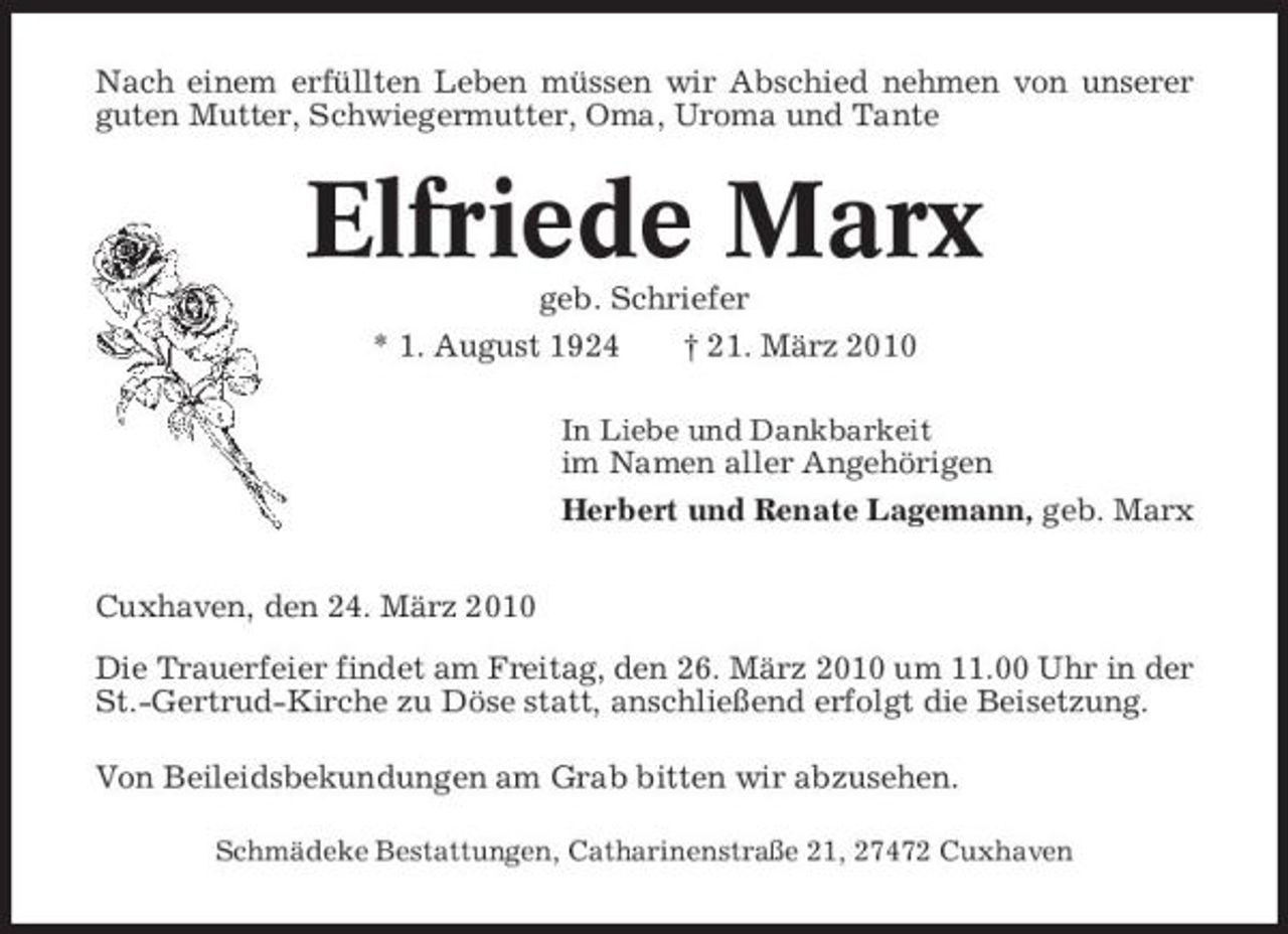 <p>Nach einem erfüllten Leben müssen wir Abschied nehmen von unserer guten Mutter, Schwiegermutter, Oma, Uroma und Tante</p><p>Elfriede Marx<br />geb. Schriefer * 1. August 1924 † 21. März 2010<br />In Liebe und Dankbarkeit</p><p>im Namen aller Angehörigen Herbert und Renate Lagemann, geb. Marx Cuxhaven, den 24. März 2010 Die Trauerfeier findet am Freitag, den 26. März 2010 um 11.00 Uhr in der St.-Gertrud-Kirche zu Döse statt, anschließend erfolgt die Beisetzung. Von Beileidsbekundungen am Grab bitten wir abzusehen.<br />Schmädeke Bestattungen, Catharinenstraße 21, 27472 Cuxhaven</p>