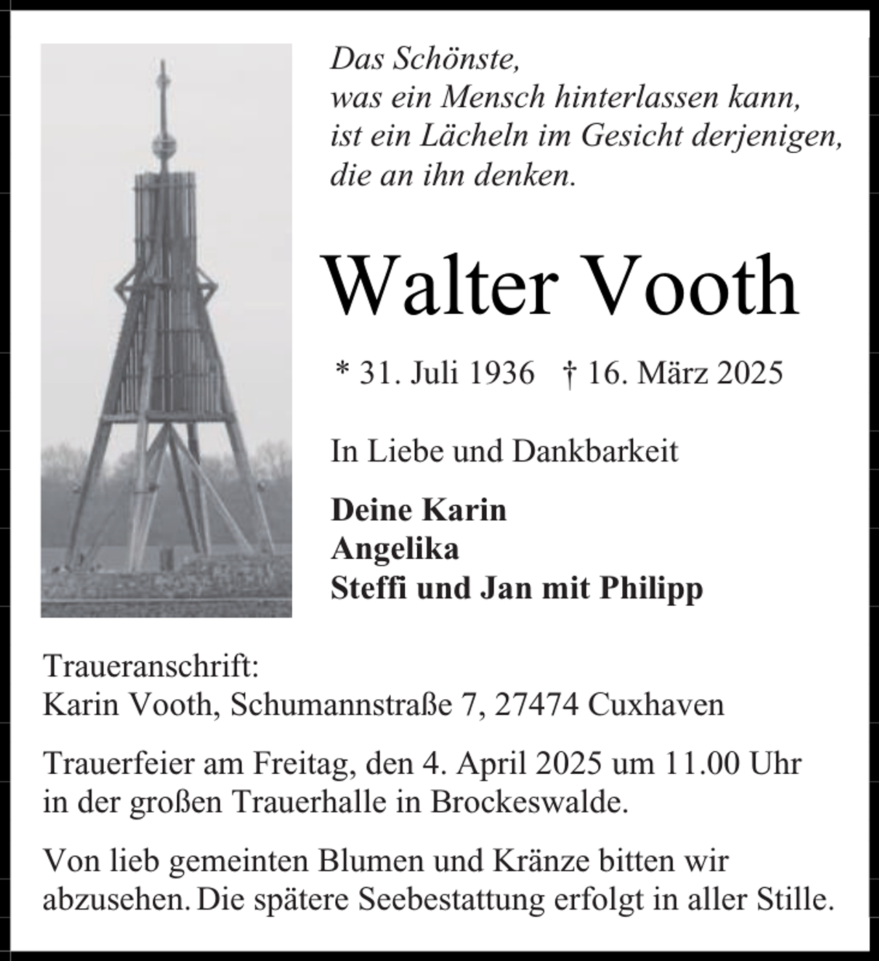 <p>Das Schönste,<br />was ein Mensch hinterlassen kann,<br />ist ein Lächeln im Gesicht derjenigen,<br />die an ihn denken.</p><p>Walter Vooth<br />* 31. Juli 1936 † 16. März 2025<br />In Liebe und Dankbarkeit<br />Deine Karin<br />Angelika<br />Steffi und Jan mit Philipp<br />Traueranschrift:<br />Karin Vooth, Schumannstraße 7, 27474 Cuxhaven<br />Trauerfeier am Freitag, den 4. April 2025 um 11.00 Uhr<br />in der großen Trauerhalle in Brockeswalde.<br />Von lieb gemeinten Blumen und Kränze bitten wir<br />abzusehen. Die spätere Seebestattung erfolgt in aller Stille.</p>