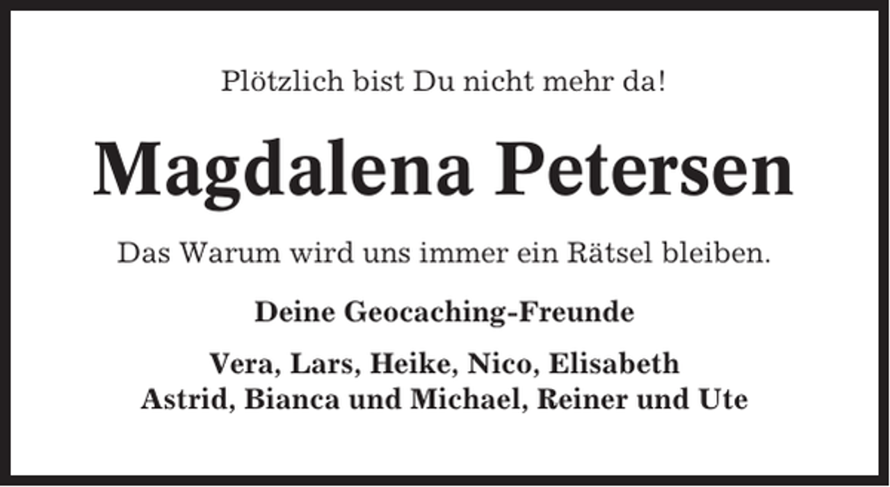 <p>Plötzlich bist Du nicht mehr da!</p><p>Magdalena Petersen<br />Das Warum wird uns immer ein Rätsel bleiben.<br />Deine Geocaching-Freunde<br />Vera, Lars, Heike, Nico, Elisabeth<br />Astrid, Bianca und Michael, Reiner und Ute</p>