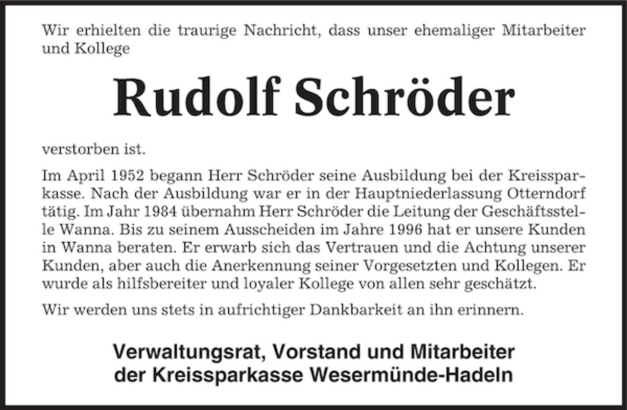 <p>Wir erhielten die traurige Nachricht, dass unser ehemaliger Mitarbeiter und Kollege</p><p>Rudolf Schröder<br />verstorben ist. Im April 1952 begann Herr Schröder seine Ausbildung bei der Kreissparkasse. Nach der Ausbildung war er in der Hauptniederlassung Otterndorf tätig. Im Jahr 1984 übernahm Herr Schröder die Leitung der Geschäftsstelle Wanna. Bis zu seinem Ausscheiden im Jahre 1996 hat er unsere Kunden in Wanna beraten. Er erwarb sich das Vertrauen und die Achtung unserer Kunden, aber auch die Anerkennung seiner Vorgesetzten und Kollegen. Er wurde als hilfsbereiter und loyaler Kollege von allen sehr geschätzt. Wir werden uns stets in aufrichtiger Dankbarkeit an ihn erinnern.</p><p>Verwaltungsrat, Vorstand und Mitarbeiter der Kreissparkasse Wesermünde-Hadeln</p>