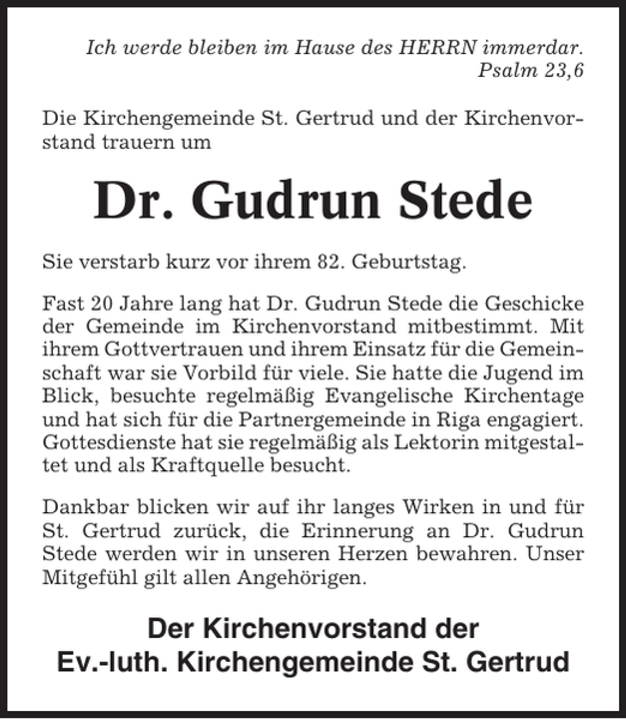<p>Ich werde bleiben im Hause des HERRN immerdar.<br />Psalm 23,6<br />Die Kirchengemeinde St. Gertrud und der Kirchenvorstand trauern um</p><p>Dr. Gudrun Stede<br />Sie verstarb kurz vor ihrem 82. Geburtstag.<br />Fast 20 Jahre lang hat Dr. Gudrun Stede die Geschicke<br />der Gemeinde im Kirchenvorstand mitbestimmt. Mit<br />ihrem Gottvertrauen und ihrem Einsatz für die Gemeinschaft war sie Vorbild für viele. Sie hatte die Jugend im<br />Blick, besuchte regelmäßig Evangelische Kirchentage<br />und hat sich für die Partnergemeinde in Riga engagiert.<br />Gottesdienste hat sie regelmäßig als Lektorin mitgestaltet und als Kraftquelle besucht.<br />Dankbar blicken wir auf ihr langes Wirken in und für<br />St. Gertrud zurück, die Erinnerung an Dr. Gudrun<br />Stede werden wir in unseren Herzen bewahren. Unser<br />Mitgefühl gilt allen Angehörigen.</p><p>Der Kirchenvorstand der<br />Ev.-luth. Kirchengemeinde St. Gertrud</p>