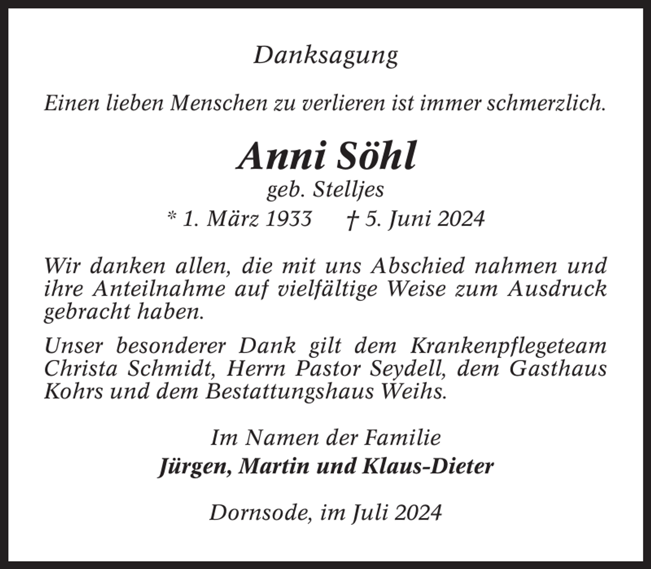 <p>Danksagung<br />Einen lieben Menschen zu verlieren ist immer schmerzlich.</p><p>Anni Söhl<br />geb. Stelljes<br />* 1. März 1933<br />† 5. Juni 2024<br />Wir danken allen, die mit uns Abschied nahmen und<br />ihre Anteilnahme auf vielfältige Weise zum Ausdruck<br />gebracht haben.<br />Unser besonderer Dank gilt dem Krankenpflegeteam<br />Christa Schmidt, Herrn Pastor Seydell, dem Gasthaus<br />Kohrs und dem Bestattungshaus Weihs.<br />Im Namen der Familie<br />Jürgen, Martin und Klaus-Dieter<br />Dornsode, im Juli 2024</p>