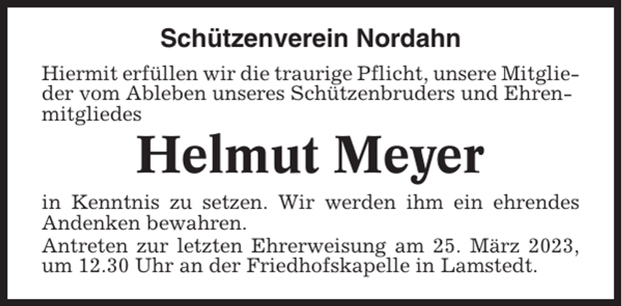 <p>Schützenverein Nordahn<br />Hiermit erfüllen wir die traurige Pflicht, unsere Mitglieder vom Ableben unseres Schützenbruders und Ehrenmitgliedes</p><p>Helmut Meyer<br />in Kenntnis zu setzen. Wir werden ihm ein ehrendes<br />Andenken bewahren.<br />Antreten zur letzten Ehrerweisung am 25. März 2023,<br />um 12.30 Uhr an der Friedhofskapelle in Lamstedt.</p>