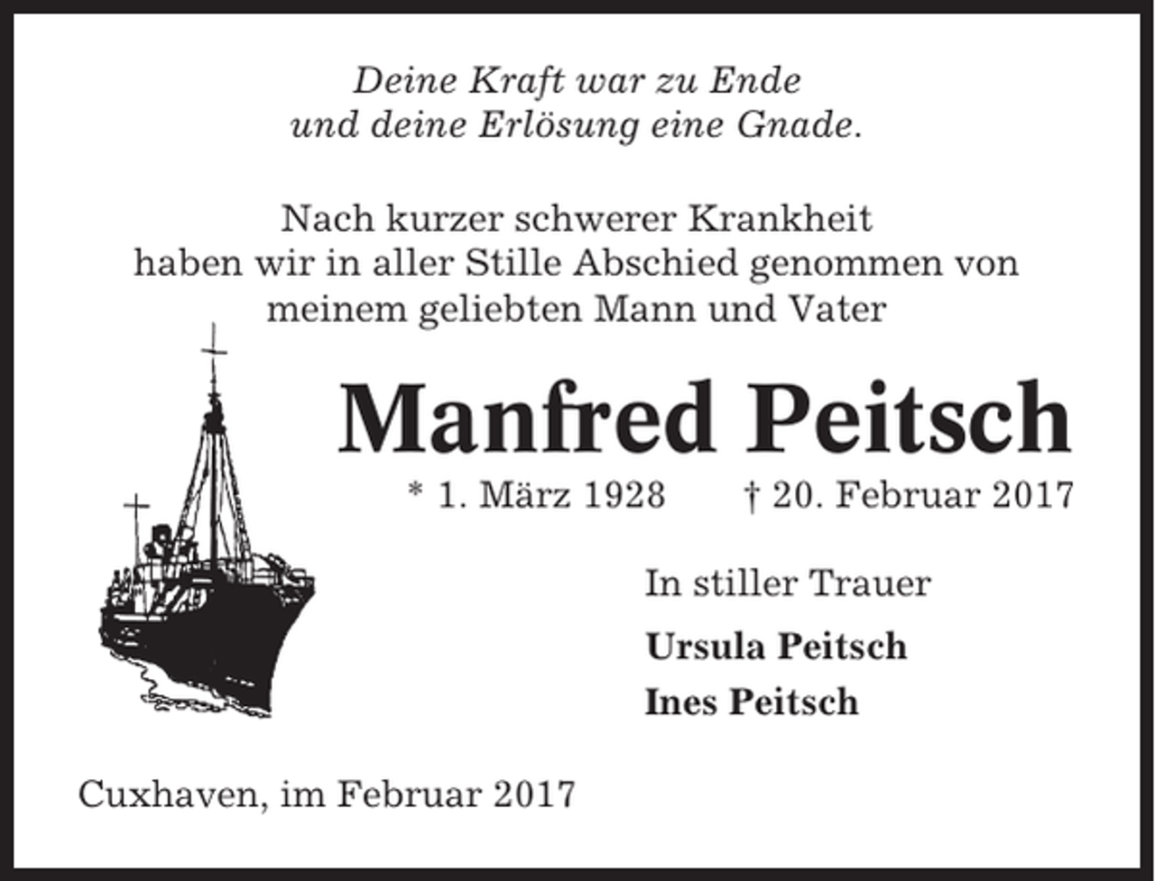 <p>Deine Kraft war zu Ende<br />und deine Erlösung eine Gnade.<br />Nach kurzer schwerer Krankheit<br />haben wir in aller Stille Abschied genommen von<br />meinem geliebten Mann und Vater</p><p>Manfred Peitsch<br />* 1. März 1928</p><p>† 20. Februar 2017</p><p>In stiller Trauer<br />Ursula Peitsch<br />Ines Peitsch<br />Cuxhaven, im Februar 2017</p>