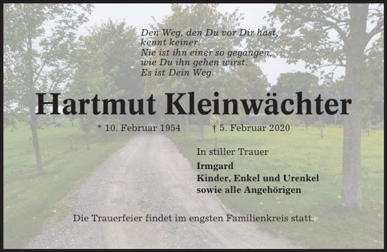 <p>Den Weg, den Du vor Dir hast,<br />kennt keiner.<br />Nie ist ihn einer so gegangen,<br />wie Du ihn gehen wirst.<br />Es ist Dein Weg.</p><p>Hartmut Kleinwächter<br />* 10. Februar 1954</p><p>† 5. Februar 2020<br />In stiller Trauer<br />Irmgard<br />Kinder, Enkel und Urenkel<br />sowie alle Angehörigen</p><p>Die Trauerfeier findet im engsten Familienkreis statt.</p>