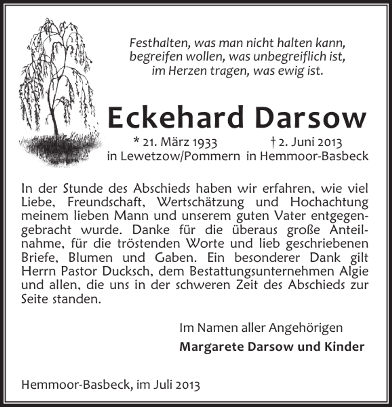 <p>Festhalten, was man nicht halten kann,<br />begreifen wollen, was unbegreiflich ist,<br />im Herzen tragen, was ewig ist.</p><p>Eckehard Darsow</p><p>* 21. März 1933<br />† 2. Juni 2013<br />in Lewetzow/Pommern in Hemmoor-Basbeck<br />In der Stunde des Abschieds haben wir erfahren, wie viel<br />Liebe, Freundschaft, Wertschätzung und Hochachtung<br />meinem lieben Mann und unserem guten Vater entgegengebracht wurde. Danke für die überaus große Anteilnahme, für die tröstenden Worte und lieb geschriebenen<br />Briefe, Blumen und Gaben. Ein besonderer Dank gilt<br />Herrn Pastor Ducksch, dem Bestattungsunternehmen Algie<br />und allen, die uns in der schweren Zeit des Abschieds zur<br />Seite standen.<br />Im Namen aller Angehörigen<br />Margarete Darsow und Kinder<br />Hemmoor-Basbeck, im Juli 2013</p>