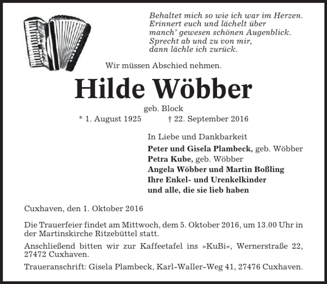 <p>Behaltet mich so wie ich war im Herzen.<br />Erinnert euch und lächelt über<br />manch’ gewesen schönen Augenblick.<br />Sprecht ab und zu von mir,<br />dann lächle ich zurück.<br />Wir müssen Abschied nehmen.</p><p>Hilde Wöbber<br />* 1. August 1925</p><p>geb. Block<br />† 22. September 2016<br />In Liebe und Dankbarkeit<br />Peter und Gisela Plambeck, geb. Wöbber<br />Petra Kube, geb. Wöbber<br />Angela Wöbber und Martin Boßling<br />Ihre Enkel- und Urenkelkinder<br />und alle, die sie lieb haben</p><p>Cuxhaven, den 1. Oktober 2016<br />Die Trauerfeier findet am Mittwoch, dem 5. Oktober 2016, um 13.00 Uhr in<br />der Martinskirche Ritzebüttel statt.<br />Anschließend bitten wir zur Kaffeetafel ins »KuBi«, Wernerstraße 22,<br />27472 Cuxhaven.<br />Traueranschrift: Gisela Plambeck, Karl-Waller-Weg 41, 27476 Cuxhaven.</p>