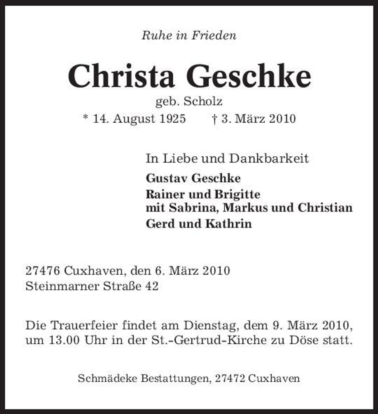 <p>Ruhe in Frieden</p><p>Christa Geschke<br />geb. Scholz * 14. August 1925 † 3. März 2010</p><p>In Liebe und Dankbarkeit<br />Gustav Geschke Rainer und Brigitte mit Sabrina, Markus und Christian Gerd und Kathrin</p><p>27476 Cuxhaven, den 6. März 2010 Steinmarner Straße 42 Die Trauerfeier findet am Dienstag, dem 9. März 2010, um 13.00 Uhr in der St.-Gertrud-Kirche zu Döse statt.<br />Schmädeke Bestattungen, 27472 Cuxhaven</p>