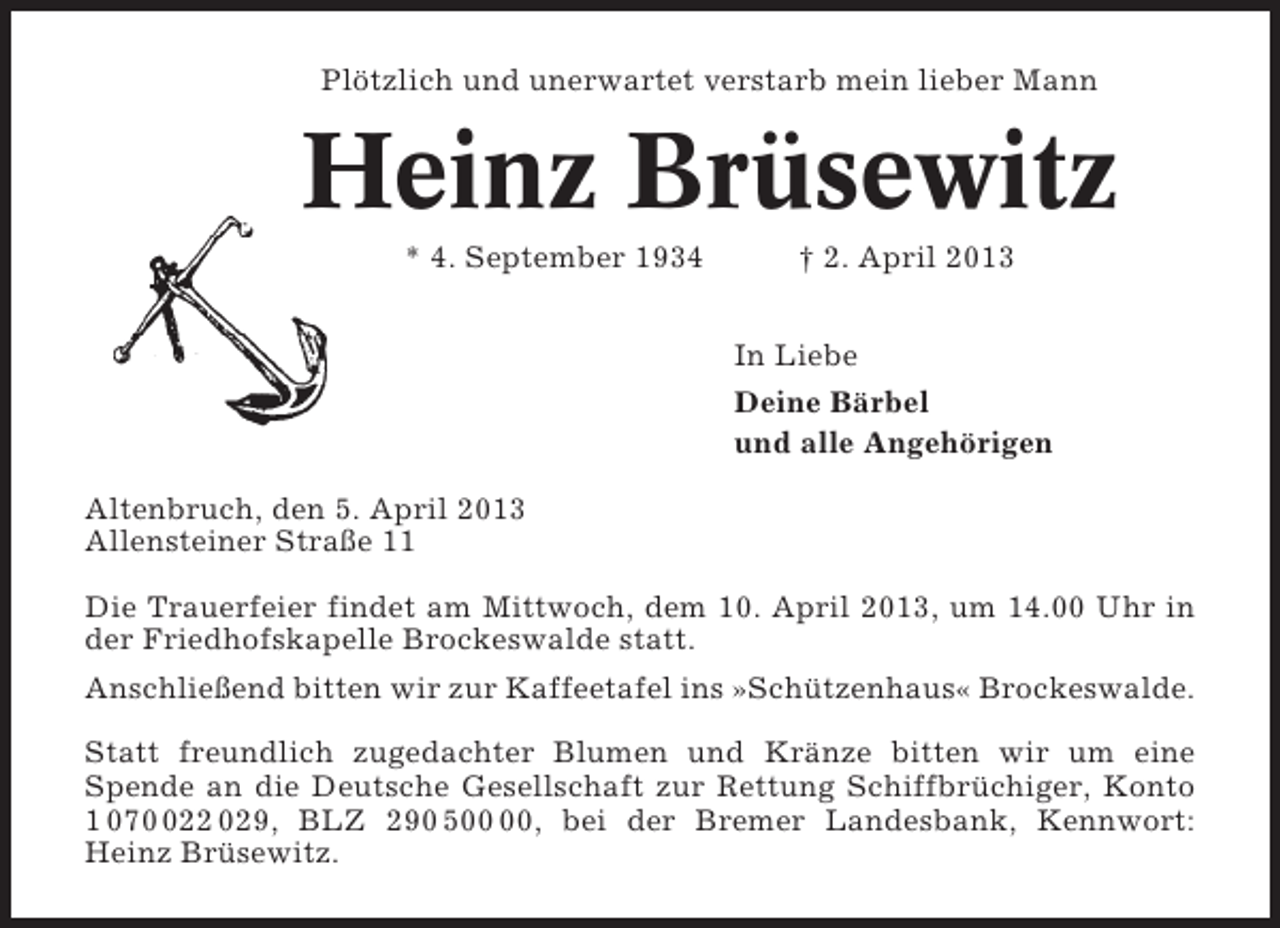 <p>Plötzlich und unerwartet verstarb mein lieber Mann</p><p>Heinz Brüsewitz<br />* 4. September 1934</p><p>† 2. April 2013<br />In Liebe<br />Deine Bärbel<br />und alle Angehörigen</p><p>Altenbruch, den 5. April 2013<br />Allensteiner Straße 11<br />Die Trauerfeier findet am Mittwoch, dem 10. April 2013, um 14.00 Uhr in<br />der Friedhofskapelle Brockeswalde statt.<br />Anschließend bitten wir zur Kaffeetafel ins »Schützenhaus« Brockeswalde.<br />Statt freundlich zugedachter Blumen und Kränze bitten wir um eine<br />Spende an die Deutsche Gesellschaft zur Rettung Schiffbrüchiger, Konto<br />1 070022 029, BLZ 290 5, bei der Bremer Landesbank, Kennwort:<br />Heinz Brüsewitz.</p>