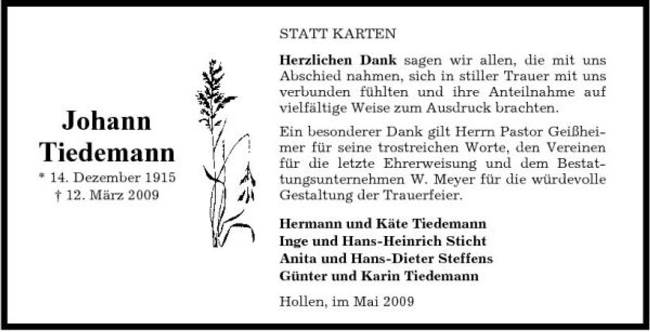 <p>STATT KARTEN Herzlichen Dank sagen wir allen, die mit uns Abschied nahmen, sich in stiller Trauer mit uns verbunden fühlten und ihre Anteilnahme auf vielfältige Weise zum Ausdruck brachten. Ein besonderer Dank gilt Herrn Pastor Geißheimer für seine trostreichen Worte, den Vereinen für die letzte Ehrerweisung und dem Bestattungsunternehmen W. Meyer für die würdevolle Gestaltung der Trauerfeier. Hermann und Käte Tiedemann Inge und Hans-Heinrich Sticht Anita und Hans-Dieter Steffens Günter und Karin Tiedemann Hollen, im Mai 2009</p><p>Johann Tiedemann<br />* 14. Dezember 1915 † 12. März 2009</p>