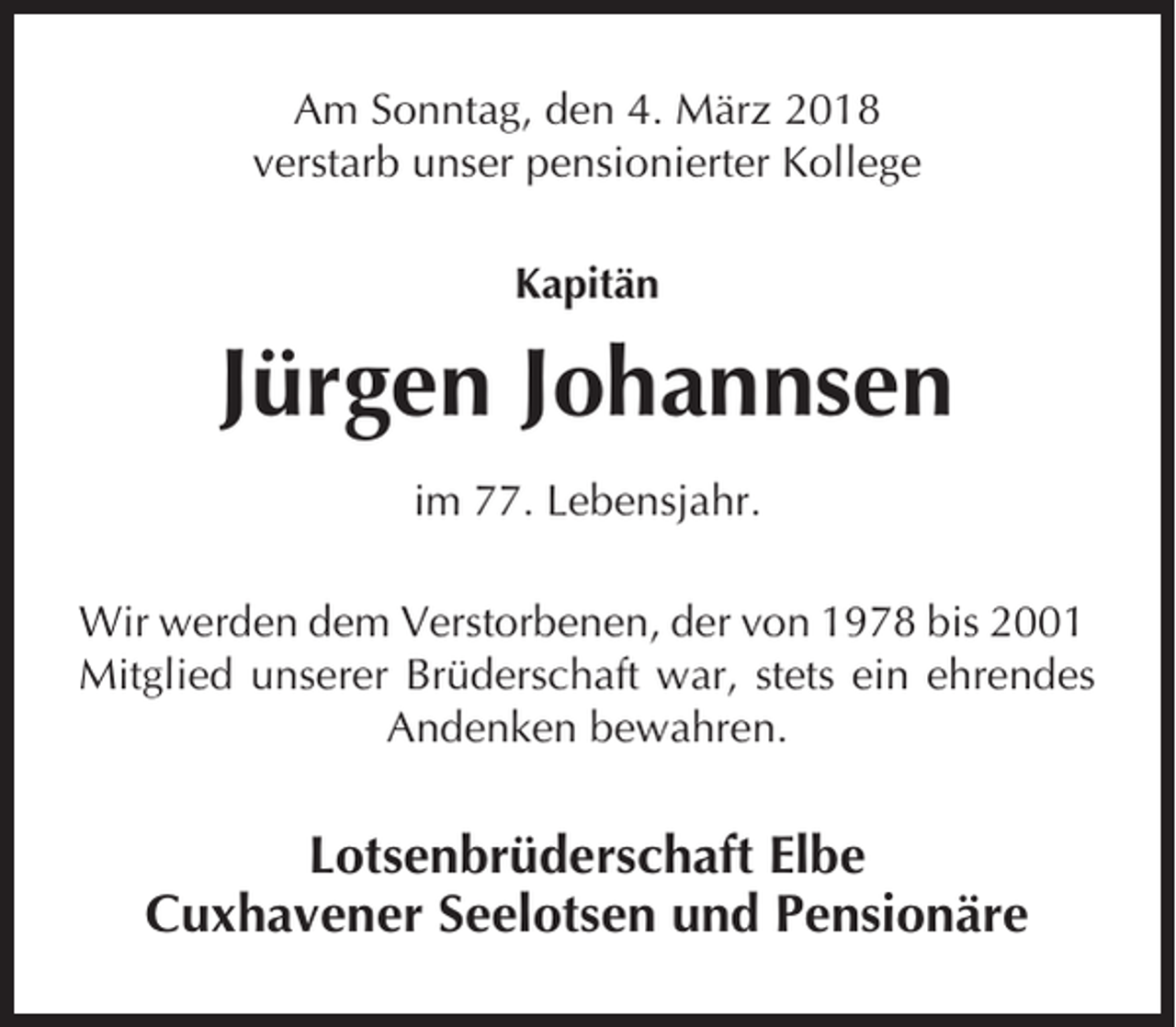 <p>Am Sonntag, den 4. März 2018<br />verstarb unser pensionierter Kollege<br />Kapitän</p><p>Jürgen Johannsen<br />im 77. Lebensjahr.<br />Wir werden dem Verstorbenen, der von 1978 bis 2001<br />Mitglied unserer Brüderschaft war, stets ein ehrendes<br />Andenken bewahren.</p><p>Lotsenbrüderschaft Elbe<br />Cuxhavener Seelotsen und Pensionäre</p>