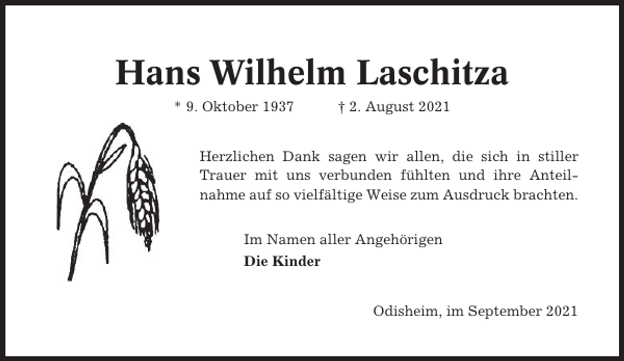 <p>Hans Wilhelm Laschitza<br />* 9. Oktober 1937</p><p>† 2. August 2021</p><p>Herzlichen Dank sagen wir allen, die sich in stiller<br />Trauer mit uns verbunden fühlten und ihre Anteilnahme auf so vielfältige Weise zum Ausdruck brachten.<br />Im Namen aller Angehörigen<br />Die Kinder</p><p>Odisheim, im September 2021</p>