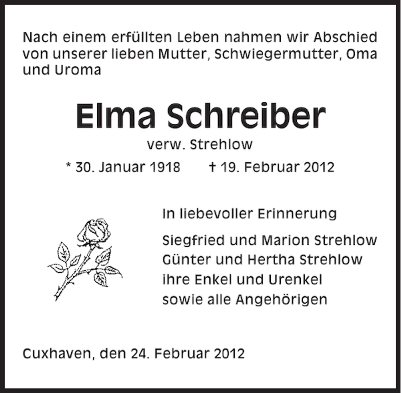 <p>Nach einem erfüllten Leben nahmen wir Abschied<br />von unserer lieben Mutter, Schwiegermutter, Oma<br />und Uroma</p><p>Elma Schreiber<br />verw. Strehlow<br />* 30. Januar 1918</p><p>† 19. Februar 2012</p><p>In liebevoller Erinnerung<br />Siegfried und Marion Strehlow<br />Günter und Hertha Strehlow<br />ihre Enkel und Urenkel<br />sowie alle Angehörigen</p><p>Cuxhaven, den 24. Februar 2012</p>