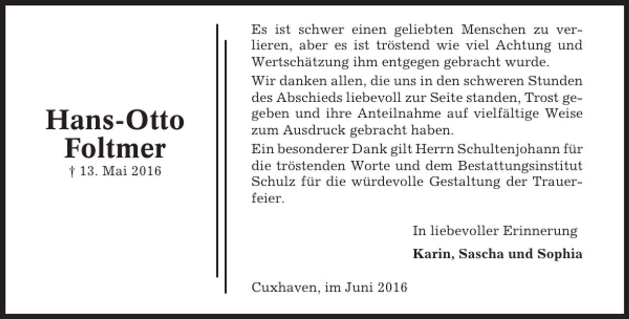 <p>Hans-Otto<br />Foltmer<br />† 13. Mai 2016</p><p>Es ist schwer einen geliebten Menschen zu verlieren, aber es ist tröstend wie viel Achtung und<br />Wertschätzung ihm entgegen gebracht wurde.<br />Wir danken allen, die uns in den schweren Stunden<br />des Abschieds liebevoll zur Seite standen, Trost gegeben und ihre Anteilnahme auf vielfältige Weise<br />zum Ausdruck gebracht haben.<br />Ein besonderer Dank gilt Herrn Schultenjohann für<br />die tröstenden Worte und dem Bestattungsinstitut<br />Schulz für die würdevolle Gestaltung der Trauerfeier.<br />In liebevoller Erinnerung<br />Karin, Sascha und Sophia<br />Cuxhaven, im Juni 2016</p>