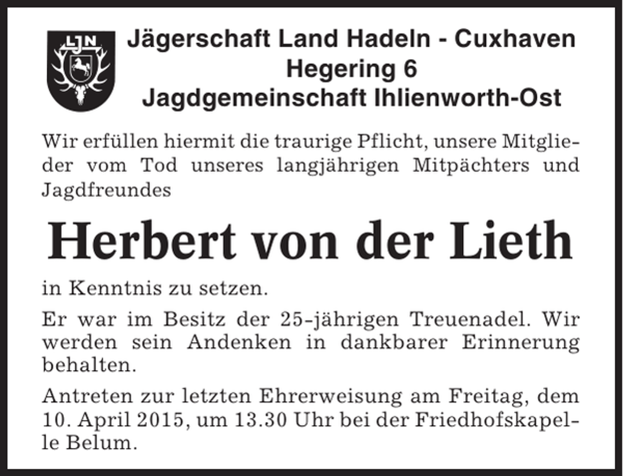 <p>Jägerschaft Land Hadeln - Cuxhaven<br />Hegering 6<br />Jagdgemeinschaft Ihlienworth-Ost<br />Wir erfüllen hiermit die traurige Pflicht, unsere Mitglieder vom Tod unseres langjährigen Mitpächters und<br />Jagdfreundes</p><p>Herbert von der Lieth<br />in Kenntnis zu setzen.<br />Er war im Besitz der 25-jährigen Treuenadel. Wir<br />werden sein Andenken in dankbarer Erinnerung<br />behalten.<br />Antreten zur letzten Ehrerweisung am Freitag, dem<br />10. April 2015, um 13.30 Uhr bei der Friedhofskapelle Belum.</p>